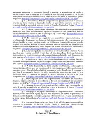 exequenda determinar o pagamento integral e autorizar, a requerimento do credor e
exclusivamente para os casos de preterimento de seu direito de precedência ou de não
alocação orçamentária do valor necessário à satisfação do seu débito, o sequestro da quantia
respectiva. (Parágrafo com redação dada pela Emenda Constitucional nº 62, de 2009)
             § 7º O Presidente do Tribunal competente que, por ato comissivo ou omissivo,
retardar ou tentar frustrar a liquidação regular de precatórios incorrerá em crime de
responsabilidade e responderá, também, perante o Conselho Nacional de Justiça. (Parágrafo
acrescido pela Emenda Constitucional nº 62, de 2009)
             § 8º É vedada a expedição de precatórios complementares ou suplementares de
valor pago, bem como o fracionamento, repartição ou quebra do valor da execução para fins
de enquadramento de parcela do total ao que dispõe o § 3º deste artigo. (Parágrafo acrescido
pela Emenda Constitucional nº 62, de 2009)
             § 9º No momento da expedição dos precatórios, independentemente de
regulamentação, deles deverá ser abatido, a título de compensação, valor correspondente aos
débitos líquidos e certos, inscritos ou não em dívida ativa e constituídos contra o credor
original pela Fazenda Pública devedora, incluídas parcelas vincendas de parcelamentos,
ressalvados aqueles cuja execução esteja suspensa em virtude de contestação administrativa
ou judicial. (Parágrafo acrescido pela Emenda Constitucional nº 62, de 2009)
             § 10. Antes da expedição dos precatórios, o Tribunal solicitará à Fazenda Pública
devedora, para resposta em até 30 (trinta) dias, sob pena de perda do direito de abatimento,
informação sobre os débitos que preencham as condições estabelecidas no § 9º, para os fins
nele previstos. (Parágrafo acrescido pela Emenda Constitucional nº 62, de 2009)
             § 11. É facultada ao credor, conforme estabelecido em lei da entidade federativa
devedora, a entrega de créditos em precatórios para compra de imóveis públicos do respectivo
ente federado. (Parágrafo acrescido pela Emenda Constitucional nº 62, de 2009)
             § 12. A partir da promulgação desta Emenda Constitucional, a atualização de
valores de requisitórios, após sua expedição, até o efetivo pagamento, independentemente de
sua natureza, será feita pelo índice oficial de remuneração básica da caderneta de poupança, e,
para fins de compensação da mora, incidirão juros simples no mesmo percentual de juros
incidentes sobre a caderneta de poupança, ficando excluída a incidência de juros
compensatórios. (Parágrafo acrescido pela Emenda Constitucional nº 62, de 2009)
             § 13. O credor poderá ceder, total ou parcialmente, seus créditos em precatórios a
terceiros, independentemente da concordância do devedor, não se aplicando ao cessionário o
disposto nos §§ 2º e 3º. (Parágrafo acrescido pela Emenda Constitucional nº 62, de 2009)
             § 14. A cessão de precatórios somente produzirá efeitos após comunicação, por
meio de petição protocolizada, ao tribunal de origem e à entidade devedora. (Parágrafo
acrescido pela Emenda Constitucional nº 62, de 2009)
             § 15. Sem prejuízo do disposto neste artigo, lei complementar a esta Constituição
Federal poderá estabelecer regime especial para pagamento de crédito de precatórios de
Estados, Distrito Federal e Municípios, dispondo sobre vinculações à receita corrente líquida
e forma e prazo de liquidação. (Parágrafo acrescido pela Emenda Constitucional nº 62, de
2009
             § 16. A seu critério exclusivo e na forma de lei, a União poderá assumir débitos,
oriundos de precatórios, de Estados, Distrito Federal e Municípios, refinanciando-os
diretamente. (Parágrafo acrescido pela Emenda Constitucional nº 62, de 2009)

                                        Seção II
                               Do Supremo Tribunal Federal
 