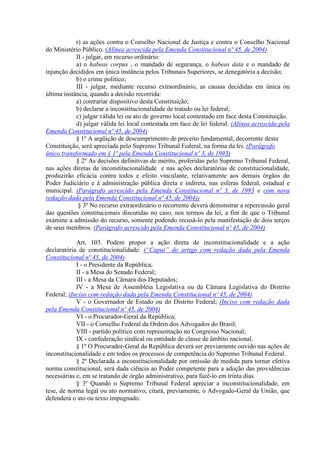 r) as ações contra o Conselho Nacional de Justiça e contra o Conselho Nacional
do Ministério Público. (Alínea acrescida pela Emenda Constitucional nº 45, de 2004)
            II - julgar, em recurso ordinário:
            a) o habeas corpus , o mandado de segurança, o habeas data e o mandado de
injunção decididos em única instância pelos Tribunais Superiores, se denegatória a decisão;
            b) o crime político;
            III - julgar, mediante recurso extraordinário, as causas decididas em única ou
última instância, quando a decisão recorrida:
            a) contrariar dispositivo desta Constituição;
            b) declarar a inconstitucionalidade de tratado ou lei federal;
            c) julgar válida lei ou ato de governo local contestado em face desta Constituição.
            d) julgar válida lei local contestada em face de lei federal. (Alínea acrescida pela
Emenda Constitucional nº 45, de 2004)
            § 1º A argüição de descumprimento de preceito fundamental, decorrente desta
Constituição, será apreciada pelo Supremo Tribunal Federal, na forma da lei. (Parágrafo
único transformado em § 1º pela Emenda Constitucional nº 3, de 1993)
            § 2º As decisões definitivas de mérito, proferidas pelo Supremo Tribunal Federal,
nas ações diretas de inconstitucionalidade e nas ações declaratórias de constitucionalidade,
produzirão eficácia contra todos e efeito vinculante, relativamente aos demais órgãos do
Poder Judiciário e à administração pública direta e indireta, nas esferas federal, estadual e
municipal. (Parágrafo acrescido pela Emenda Constitucional nº 3, de 1993 e com nova
redação dada pela Emenda Constitucional nº 45, de 2004))
             § 3º No recurso extraordinário o recorrente deverá demonstrar a repercussão geral
das questões constitucionais discutidas no caso, nos termos da lei, a fim de que o Tribunal
examine a admissão do recurso, somente podendo recusá-lo pela manifestação de dois terços
de seus membros. (Parágrafo acrescido pela Emenda Constitucional nº 45, de 2004)

            Art. 103. Podem propor a ação direta de inconstitucionalidade e a ação
declaratória de constitucionalidade: (“Caput” do artigo com redação dada pela Emenda
Constitucional nº 45, de 2004)
            I - o Presidente da República;
            II - a Mesa do Senado Federal;
            III - a Mesa da Câmara dos Deputados;
            IV - a Mesa de Assembléia Legislativa ou da Câmara Legislativa do Distrito
Federal; (Inciso com redação dada pela Emenda Constitucional nº 45, de 2004)
            V - o Governador de Estado ou do Distrito Federal; (Inciso com redação dada
pela Emenda Constitucional nº 45, de 2004)
            VI - o Procurador-Geral da República;
            VII - o Conselho Federal da Ordem dos Advogados do Brasil;
            VIII - partido político com representação no Congresso Nacional;
            IX - confederação sindical ou entidade de classe de âmbito nacional.
            § 1º O Procurador-Geral da República deverá ser previamente ouvido nas ações de
inconstitucionalidade e em todos os processos de competência do Supremo Tribunal Federal.
            § 2º Declarada a inconstitucionalidade por omissão de medida para tornar efetiva
norma constitucional, será dada ciência ao Poder competente para a adoção das providências
necessárias e, em se tratando de órgão administrativo, para fazê-lo em trinta dias.
            § 3º Quando o Supremo Tribunal Federal apreciar a inconstitucionalidade, em
tese, de norma legal ou ato normativo, citará, previamente, o Advogado-Geral da União, que
defenderá o ato ou texto impugnado.
 