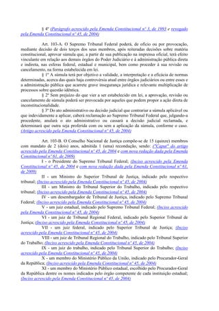 § 4º (Parágrafo acrescido pela Emenda Constitucional nº 3, de 1993 e revogado
pela Emenda Constitucional nº 45, de 2004)

            Art. 103-A. O Supremo Tribunal Federal poderá, de ofício ou por provocação,
mediante decisão de dois terços dos seus membros, após reiteradas decisões sobre matéria
constitucional, aprovar súmula que, a partir de sua publicação na imprensa oficial, terá efeito
vinculante em relação aos demais órgãos do Poder Judiciário e à administração pública direta
e indireta, nas esferas federal, estadual e municipal, bem como proceder à sua revisão ou
cancelamento, na forma estabelecida em lei.
            § 1º A súmula terá por objetivo a validade, a interpretação e a eficácia de normas
determinadas, acerca das quais haja controvérsia atual entre órgãos judiciários ou entre esses e
a administração pública que acarrete grave insegurança jurídica e relevante multiplicação de
processos sobre questão idêntica.
            § 2º Sem prejuízo do que vier a ser estabelecido em lei, a aprovação, revisão ou
cancelamento de súmula poderá ser provocada por aqueles que podem propor a ação direta de
inconstitucionalidade.
            § 3º Do ato administrativo ou decisão judicial que contrariar a súmula aplicável ou
que indevidamente a aplicar, caberá reclamação ao Supremo Tribunal Federal que, julgando-a
procedente, anulará o ato administrativo ou cassará a decisão judicial reclamada, e
determinará que outra seja proferida com ou sem a aplicação da súmula, conforme o caso.
(Artigo acrescido pela Emenda Constitucional nº 45, de 2004)

             Art. 103-B. O Conselho Nacional de Justiça compõe-se de 15 (quinze) membros
com mandato de 2 (dois) anos, admitida 1 (uma) recondução, sendo: ("Caput" do artigo
acrescido pela Emenda Constitucional nº 45, de 2004 e com nova redação dada pela Emenda
Constitucional nº 61, de 2009)
             I - o Presidente do Supremo Tribunal Federal; (Inciso acrescido pela Emenda
Constitucional nº 45, de 2004 e com nova redação dada pela Emenda Constitucional nº 61,
de 2009)
             II - um Ministro do Superior Tribunal de Justiça, indicado pelo respectivo
tribunal; (Inciso acrescido pela Emenda Constitucional nº 45, de 2004)
             III - um Ministro do Tribunal Superior do Trabalho, indicado pelo respectivo
tribunal; (Inciso acrescido pela Emenda Constitucional nº 45, de 2004)
             IV - um desembargador de Tribunal de Justiça, indicado pelo Supremo Tribunal
Federal; (Inciso acrescido pela Emenda Constitucional nº 45, de 2004)
             V - um juiz estadual, indicado pelo Supremo Tribunal Federal; (Inciso acrescido
pela Emenda Constitucional nº 45, de 2004)
             VI - um juiz de Tribunal Regional Federal, indicado pelo Superior Tribunal de
Justiça; (Inciso acrescido pela Emenda Constitucional nº 45, de 2004)
             VII - um juiz federal, indicado pelo Superior Tribunal de Justiça; (Inciso
acrescido pela Emenda Constitucional nº 45, de 2004)
             VIII - um juiz de Tribunal Regional do Trabalho, indicado pelo Tribunal Superior
do Trabalho; (Inciso acrescido pela Emenda Constitucional nº 45, de 2004)
             IX - um juiz do trabalho, indicado pelo Tribunal Superior do Trabalho; (Inciso
acrescido pela Emenda Constitucional nº 45, de 2004)
             X - um membro do Ministério Público da União, indicado pelo Procurador-Geral
da República; (Inciso acrescido pela Emenda Constitucional nº 45, de 2004)
             XI - um membro do Ministério Público estadual, escolhido pelo Procurador-Geral
da República dentre os nomes indicados pelo órgão competente de cada instituição estadual;
(Inciso acrescido pela Emenda Constitucional nº 45, de 2004)
 