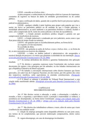 LXXII - conceder-se-á habeas data :
             a) para assegurar o conhecimento de informações relativas à pessoa do impetrante,
constantes de registros ou bancos de dados de entidades governamentais ou de caráter
público;
             b) para a retificação de dados, quando não se prefira fazê-lo por processo sigiloso,
judicial ou administrativo;
             LXXIII - qualquer cidadão é parte legítima para propor ação popular que vise a
anular ato lesivo ao patrimônio público ou de entidade de que o Estado participe, à
moralidade administrativa, ao meio ambiente e ao patrimônio histórico e cultural, ficando o
autor, salvo comprovada má-fé, isento de custas judiciais e do ônus da sucumbência;
             LXXIV - o Estado prestará assistência jurídica integral e gratuita aos que
comprovarem insuficiência de recursos;
             LXXV - o Estado indenizará o condenado por erro judiciário, assim como o que
ficar preso além do tempo fixado na sentença;
             LXXVI - são gratuitos para os reconhecidamente pobres, na forma da lei:
             a) o registro civil de nascimento;
             b) a certidão de óbito;
             LXXVII - são gratuitas as ações de habeas corpus e habeas data , e, na forma da
lei, os atos necessários ao exercício da cidadania.
             LXXVIII - a todos, no âmbito judicial e administrativo, são assegurados a
razoável duração do processo e os meios que garantam a celeridade de sua tramitação. (Inciso
acrescido pela Emenda Constitucional nº 45, de 2004)
             § 1º As normas definidoras dos direitos e garantias fundamentais têm aplicação
imediata.
             § 2º Os direitos e garantias expressos nesta Constituição não excluem outros
decorrentes do regime e dos princípios por ela adotados, ou dos tratados internacionais em
que a República Federativa do Brasil seja parte.
             § 3º Os tratados e convenções internacionais sobre direitos humanos que forem
aprovados, em cada Casa do Congresso Nacional, em dois turnos, por três quintos dos votos
dos respectivos membros, serão equivalentes às emendas constitucionais. (Parágrafo
acrescido pela Emenda Constitucional nº 45, de 2004)
             § 4º O Brasil se submete à jurisdição de Tribunal Penal Internacional a cuja
criação tenha manifestado adesão. (Parágrafo acrescido pela Emenda Constitucional nº 45,
de 2004)

                                      CAPÍTULO II
                                  DOS DIREITOS SOCIAIS

            Art. 6º São direitos sociais a educação, a saúde, a alimentação, o trabalho, a
moradia, o lazer, a segurança, a previdência social, a proteção à maternidade e à infância, a
assistência aos desamparados, na forma desta Constituição. (Artigo com redação dada pela
Emenda Constitucional nº 26, de 2000) e (Artigo com nova redação dada pela Emenda
Constitucional nº 64, de 2010)

           Art. 7º São direitos dos trabalhadores urbanos e rurais, além de outros que visem
à melhoria de sua condição social:
           I - relação de emprego protegida contra despedida arbitrária ou sem justa causa,
nos termos de lei complementar, que preverá indenização compensatória, dentre outros
direitos;
           II - seguro-desemprego, em caso de desemprego involuntário;
 