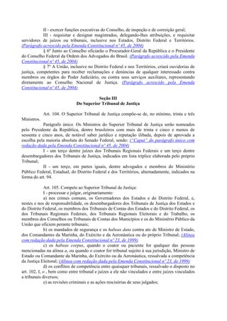 II - exercer funções executivas do Conselho, de inspeção e de correição geral;
            III - requisitar e designar magistrados, delegando-lhes atribuições, e requisitar
servidores de juízos ou tribunais, inclusive nos Estados, Distrito Federal e Territórios.
(Parágrafo acrescido pela Emenda Constitucional nº 45, de 2004)
            § 6º Junto ao Conselho oficiarão o Procurador-Geral da República e o Presidente
do Conselho Federal da Ordem dos Advogados do Brasil. (Parágrafo acrescido pela Emenda
Constitucional nº 45, de 2004)
            § 7º A União, inclusive no Distrito Federal e nos Territórios, criará ouvidorias de
justiça, competentes para receber reclamações e denúncias de qualquer interessado contra
membros ou órgãos do Poder Judiciário, ou contra seus serviços auxiliares, representando
diretamente ao Conselho Nacional de Justiça. (Parágrafo acrescido pela Emenda
Constitucional nº 45, de 2004)

                                        Seção III
                              Do Superior Tribunal de Justiça

             Art. 104. O Superior Tribunal de Justiça compõe-se de, no mínimo, trinta e três
Ministros.
           Parágrafo único. Os Ministros do Superior Tribunal de Justiça serão nomeados
pelo Presidente da República, dentre brasileiros com mais de trinta e cinco e menos de
sessenta e cinco anos, de notável saber jurídico e reputação ilibada, depois de aprovada a
escolha pela maioria absoluta do Senado Federal, sendo: (“Caput” do parágrafo único com
redação dada pela Emenda Constitucional nº 45, de 2004)
           I - um terço dentre juízes dos Tribunais Regionais Federais e um terço dentre
desembargadores dos Tribunais de Justiça, indicados em lista tríplice elaborada pelo próprio
Tribunal;
           II - um terço, em partes iguais, dentre advogados e membros do Ministério
Público Federal, Estadual, do Distrito Federal e dos Territórios, alternadamente, indicados na
forma do art. 94.

             Art. 105. Compete ao Superior Tribunal de Justiça:
             I - processar e julgar, originariamente:
             a) nos crimes comuns, os Governadores dos Estados e do Distrito Federal, e,
nestes e nos de responsabilidade, os desembargadores dos Tribunais de Justiça dos Estados e
do Distrito Federal, os membros dos Tribunais de Contas dos Estados e do Distrito Federal, os
dos Tribunais Regionais Federais, dos Tribunais Regionais Eleitorais e do Trabalho, os
membros dos Conselhos ou Tribunais de Contas dos Municípios e os do Ministério Público da
União que oficiem perante tribunais;
             b) os mandados de segurança e os habeas data contra ato de Ministro de Estado,
dos Comandantes da Marinha, do Exército e da Aeronáutica ou do próprio Tribunal; (Alínea
com redação dada pela Emenda Constitucional nº 23, de 1999)
             c) os habeas corpus, quando o coator ou paciente for qualquer das pessoas
mencionadas na alínea a, ou quando o coator for tribunal sujeito à sua jurisdição, Ministro de
Estado ou Comandante da Marinha, do Exército ou da Aeronáutica, ressalvada a competência
da Justiça Eleitoral; (Alínea com redação dada pela Emenda Constitucional nº 23, de 1999)
             d) os conflitos de competência entre quaisquer tribunais, ressalvado o disposto no
art. 102, I, o , bem como entre tribunal e juízes a ele não vinculados e entre juízes vinculados
a tribunais diversos;
             e) as revisões criminais e as ações rescisórias de seus julgados;
 