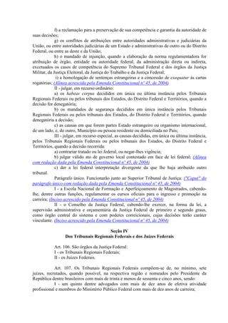 f) a reclamação para a preservação de sua competência e garantia da autoridade de
suas decisões;
             g) os conflitos de atribuições entre autoridades administrativas e judiciárias da
União, ou entre autoridades judiciárias de um Estado e administrativas de outro ou do Distrito
Federal, ou entre as deste e da União;
             h) o mandado de injunção, quando a elaboração da norma regulamentadora for
atribuição de órgão, entidade ou autoridade federal, da administração direta ou indireta,
excetuados os casos de competência do Supremo Tribunal Federal e dos órgãos da Justiça
Militar, da Justiça Eleitoral, da Justiça do Trabalho e da Justiça Federal;
              i) a homologação de sentenças estrangeiras e a concessão de exequatur às cartas
rogatórias; (Alínea acrescida pela Emenda Constitucional nº 45, de 2004)
             II - julgar, em recurso ordinário:
             a) os habeas corpus decididos em única ou última instância pelos Tribunais
Regionais Federais ou pelos tribunais dos Estados, do Distrito Federal e Territórios, quando a
decisão for denegatória;
             b) os mandados de segurança decididos em única instância pelos Tribunais
Regionais Federais ou pelos tribunais dos Estados, do Distrito Federal e Territórios, quando
denegatória a decisão;
             c) as causas em que forem partes Estado estrangeiro ou organismo internacional,
de um lado, e, do outro, Município ou pessoa residente ou domiciliada no País;
             III - julgar, em recurso especial, as causas decididas, em única ou última instância,
pelos Tribunais Regionais Federais ou pelos tribunais dos Estados, do Distrito Federal e
Territórios, quando a decisão recorrida:
             a) contrariar tratado ou lei federal, ou negar-lhes vigência;
             b) julgar válido ato de governo local contestado em face de lei federal; (Alínea
com redação dada pela Emenda Constitucional nº 45, de 2004)
             c) der a lei federal interpretação divergente da que lhe haja atribuído outro
tribunal.
             Parágrafo único. Funcionarão junto ao Superior Tribunal de Justiça: ("Caput" do
parágrafo único com redação dada pela Emenda Constitucional nº 45, de 2004)
             I - a Escola Nacional de Formação e Aperfeiçoamento de Magistrados, cabendo-
lhe, dentre outras funções, regulamentar os cursos oficiais para o ingresso e promoção na
carreira; (Inciso acrescido pela Emenda Constitucional nº 45, de 2004)
             II - o Conselho da Justiça Federal, cabendo-lhe exercer, na forma da lei, a
supervisão administrativa e orçamentária da Justiça Federal de primeiro e segundo graus,
como órgão central do sistema e com poderes correicionais, cujas decisões terão caráter
vinculante. (Inciso acrescido pela Emenda Constitucional nº 45, de 2004)

                                       Seção IV
                  Dos Tribunais Regionais Federais e dos Juízes Federais

            Art. 106. São órgãos da Justiça Federal:
            I - os Tribunais Regionais Federais;
            II - os Juízes Federais.

            Art. 107. Os Tribunais Regionais Federais compõem-se de, no mínimo, sete
juízes, recrutados, quando possível, na respectiva região e nomeados pelo Presidente da
República dentre brasileiros com mais de trinta e menos de sessenta e cinco anos, sendo:
            I - um quinto dentre advogados com mais de dez anos de efetiva atividade
profissional e membros do Ministério Público Federal com mais de dez anos de carreira;
 
