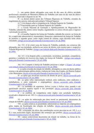 I - um quinto dentre advogados com mais de dez anos de efetiva atividade
profissional e membros do Ministério Público do Trabalho com mais de dez anos de efetivo
exercício, observado o disposto no art. 94;
             II - os demais dentre juízes dos Tribunais Regionais do Trabalho, oriundos da
magistratura da carreira, indicados pelo próprio Tribunal Superior.
             § 1º A lei disporá sobre a competência do Tribunal Superior do Trabalho.
             § 2º Funcionarão junto ao Tribunal Superior do Trabalho:
             I - a Escola Nacional de Formação e Aperfeiçoamento de Magistrados do
Trabalho, cabendo-lhe, dentre outras funções, regulamentar os cursos oficiais para o ingresso
e promoção na carreira;
             II - o Conselho Superior da Justiça do Trabalho, cabendo-lhe exercer, na forma da
lei, a supervisão administrativa, orçamentária, financeira e patrimonial da Justiça do Trabalho
de primeiro e segundo graus, como órgão central do sistema, cujas decisões terão efeito
vinculante. (Artigo acrescido pela Emenda Constitucional nº 45, de 2004)

           Art. 112. A lei criará varas da Justiça do Trabalho, podendo, nas comarcas não
abrangidas por sua jurisdição, atribuí-la aos juízes de direito, com recurso para o respectivo
Tribunal Regional do Trabalho. (Artigo com redação dada pela Emenda Constitucional nº 45,
de 2004)

            Art. 113. A lei disporá sobre a constituição, investidura, jurisdição, competência,
garantias e condições de exercício dos órgãos da Justiça do Trabalho. (Artigo com redação
dada pela Emenda Constitucional nº 24, de 1999)

            Art. 114. Compete à Justiça do Trabalho processar e julgar: (“Caput” do artigo
com redação dada pela Emenda Constitucional nº 45, de 2004)
            I - as ações oriundas da relação de trabalho, abrangidos os entes de direito público
externo e da administração pública direta e indireta da União, dos Estados, do Distrito Federal
e dos Municípios; (Inciso acrescido pela Emenda Constitucional nº 45, de 2004)
            II - as ações que envolvam exercício do direito de greve; (Inciso acrescido pela
Emenda Constitucional nº 45, de 2004)
            III - as ações sobre representação sindical, entre sindicatos, entre sindicatos e
trabalhadores, e entre sindicatos e empregadores; (Inciso acrescido pela Emenda
Constitucional nº 45, de 2004)
            IV - os mandados de segurança, habeas corpus e habeas data, quando o ato
questionado envolver matéria sujeita à sua jurisdição; (Inciso acrescido pela Emenda
Constitucional nº 45, de 2004)
            V - os conflitos de competência entre órgãos com jurisdição trabalhista,
ressalvado o disposto no art. 102, I, o; (Inciso acrescido pela Emenda Constitucional nº 45, de
2004)
            VI - as ações de indenização por dano moral ou patrimonial, decorrentes da
relação de trabalho; (Inciso acrescido pela Emenda Constitucional nº 45, de 2004)
            VII - as ações relativas às penalidades administrativas impostas aos empregadores
pelos órgãos de fiscalização das relações de trabalho; (Inciso acrescido pela Emenda
Constitucional nº 45, de 2004)
            VIII - a execução, de ofício, das contribuições sociais previstas no art. 195, I, a, e
II, e seus acréscimos legais, decorrentes das sentenças que proferir; (Inciso acrescido pela
Emenda Constitucional nº 45, de 2004)
            IX - outras controvérsias decorrentes da relação de trabalho, na forma da lei.
(Inciso acrescido pela Emenda Constitucional nº 45, de 2004)
 