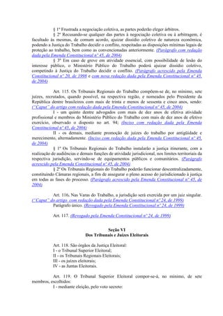 § 1º Frustrada a negociação coletiva, as partes poderão eleger árbitros.
           § 2º Recusando-se qualquer das partes à negociação coletiva ou à arbitragem, é
facultado às mesmas, de comum acordo, ajuizar dissídio coletivo de natureza econômica,
podendo a Justiça do Trabalho decidir o conflito, respeitadas as disposições mínimas legais de
proteção ao trabalho, bem como as convencionadas anteriormente. (Parágrafo com redação
dada pela Emenda Constitucional nº 45, de 2004)
           § 3º Em caso de greve em atividade essencial, com possibilidade de lesão do
interesse público, o Ministério Público do Trabalho poderá ajuizar dissídio coletivo,
competindo à Justiça do Trabalho decidir o conflito. (Parágrafo acrescido pela Emenda
Constitucional nº 20, de 1998 e com nova redação dada pela Emenda Constitucional nº 45,
de 2004)

            Art. 115. Os Tribunais Regionais do Trabalho compõem-se de, no mínimo, sete
juízes, recrutados, quando possível, na respectiva região, e nomeados pelo Presidente da
República dentre brasileiros com mais de trinta e menos de sessenta e cinco anos, sendo:
(“Caput” do artigo com redação dada pela Emenda Constitucional nº 45, de 2004)
            I - um quinto dentre advogados com mais de dez anos de efetiva atividade
profissional e membros do Ministério Público do Trabalho com mais de dez anos de efetivo
exercício, observado o disposto no art. 94; (Inciso com redação dada pela Emenda
Constitucional nº 45, de 2004)
            II - os demais, mediante promoção de juízes do trabalho por antigüidade e
merecimento, alternadamente. (Inciso com redação dada pela Emenda Constitucional nº 45,
de 2004)
            § 1º Os Tribunais Regionais do Trabalho instalarão a justiça itinerante, com a
realização de audiências e demais funções de atividade jurisdicional, nos limites territoriais da
respectiva jurisdição, servindo-se de equipamentos públicos e comunitários. (Parágrafo
acrescido pela Emenda Constitucional nº 45, de 2004)
            § 2º Os Tribunais Regionais do Trabalho poderão funcionar descentralizadamente,
constituindo Câmaras regionais, a fim de assegurar o pleno acesso do jurisdicionado à justiça
em todas as fases do processo. (Parágrafo acrescido pela Emenda Constitucional nº 45, de
2004)

          Art. 116. Nas Varas do Trabalho, a jurisdição será exercida por um juiz singular.
(“Caput” do artigo com redação dada pela Emenda Constitucional nº 24, de 1999)
          Parágrafo único. (Revogado pela Emenda Constitucional nº 24, de 1999)

            Art. 117. (Revogado pela Emenda Constitucional nº 24, de 1999)


                                        Seção VI
                              Dos Tribunais e Juízes Eleitorais

            Art. 118. São órgãos da Justiça Eleitoral:
            I - o Tribunal Superior Eleitoral;
            II - os Tribunais Regionais Eleitorais;
            III - os juízes eleitorais;
            IV - as Juntas Eleitorais.

          Art. 119. O Tribunal Superior Eleitoral compor-se-á, no mínimo, de sete
membros, escolhidos:
          I - mediante eleição, pelo voto secreto:
 