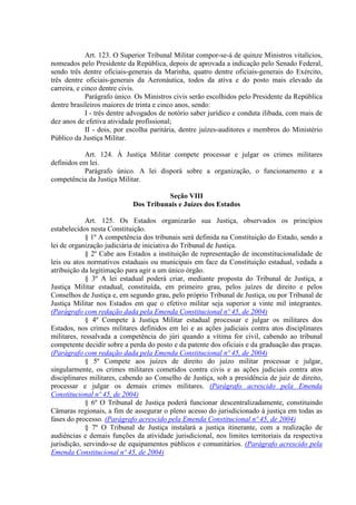 Art. 123. O Superior Tribunal Militar compor-se-á de quinze Ministros vitalícios,
nomeados pelo Presidente da República, depois de aprovada a indicação pelo Senado Federal,
sendo três dentre oficiais-generais da Marinha, quatro dentre oficiais-generais do Exército,
três dentre oficiais-generais da Aeronáutica, todos da ativa e do posto mais elevado da
carreira, e cinco dentre civis.
             Parágrafo único. Os Ministros civis serão escolhidos pelo Presidente da República
dentre brasileiros maiores de trinta e cinco anos, sendo:
             I - três dentre advogados de notório saber jurídico e conduta ilibada, com mais de
dez anos de efetiva atividade profissional;
             II - dois, por escolha paritária, dentre juízes-auditores e membros do Ministério
Público da Justiça Militar.

           Art. 124. À Justiça Militar compete processar e julgar os crimes militares
definidos em lei.
           Parágrafo único. A lei disporá sobre a organização, o funcionamento e a
competência da Justiça Militar.

                                      Seção VIII
                            Dos Tribunais e Juízes dos Estados

            Art. 125. Os Estados organizarão sua Justiça, observados os princípios
estabelecidos nesta Constituição.
             § 1º A competência dos tribunais será definida na Constituição do Estado, sendo a
lei de organização judiciária de iniciativa do Tribunal de Justiça.
             § 2º Cabe aos Estados a instituição de representação de inconstitucionalidade de
leis ou atos normativos estaduais ou municipais em face da Constituição estadual, vedada a
atribuição da legitimação para agir a um único órgão.
             § 3º A lei estadual poderá criar, mediante proposta do Tribunal de Justiça, a
Justiça Militar estadual, constituída, em primeiro grau, pelos juízes de direito e pelos
Conselhos de Justiça e, em segundo grau, pelo próprio Tribunal de Justiça, ou por Tribunal de
Justiça Militar nos Estados em que o efetivo militar seja superior a vinte mil integrantes.
(Parágrafo com redação dada pela Emenda Constitucional nº 45, de 2004)
             § 4º Compete à Justiça Militar estadual processar e julgar os militares dos
Estados, nos crimes militares definidos em lei e as ações judiciais contra atos disciplinares
militares, ressalvada a competência do júri quando a vítima for civil, cabendo ao tribunal
competente decidir sobre a perda do posto e da patente dos oficiais e da graduação das praças.
(Parágrafo com redação dada pela Emenda Constitucional nº 45, de 2004)
             § 5º Compete aos juízes de direito do juízo militar processar e julgar,
singularmente, os crimes militares cometidos contra civis e as ações judiciais contra atos
disciplinares militares, cabendo ao Conselho de Justiça, sob a presidência de juiz de direito,
processar e julgar os demais crimes militares. (Parágrafo acrescido pela Emenda
Constitucional nº 45, de 2004)
             § 6º O Tribunal de Justiça poderá funcionar descentralizadamente, constituindo
Câmaras regionais, a fim de assegurar o pleno acesso do jurisdicionado à justiça em todas as
fases do processo. (Parágrafo acrescido pela Emenda Constitucional nº 45, de 2004)
             § 7º O Tribunal de Justiça instalará a justiça itinerante, com a realização de
audiências e demais funções da atividade jurisdicional, nos limites territoriais da respectiva
jurisdição, servindo-se de equipamentos públicos e comunitários. (Parágrafo acrescido pela
Emenda Constitucional nº 45, de 2004)
 