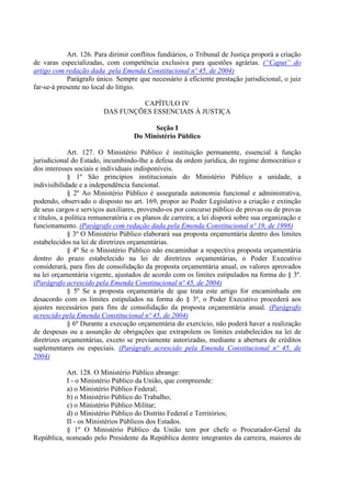 Art. 126. Para dirimir conflitos fundiários, o Tribunal de Justiça proporá a criação
de varas especializadas, com competência exclusiva para questões agrárias. (“Caput” do
artigo com redação dada pela Emenda Constitucional nº 45, de 2004)
            Parágrafo único. Sempre que necessário à eficiente prestação jurisdicional, o juiz
far-se-á presente no local do litígio.

                                  CAPÍTULO IV
                         DAS FUNÇÕES ESSENCIAIS À JUSTIÇA

                                          Seção I
                                    Do Ministério Público

              Art. 127. O Ministério Público é instituição permanente, essencial à função
jurisdicional do Estado, incumbindo-lhe a defesa da ordem jurídica, do regime democrático e
dos interesses sociais e individuais indisponíveis.
              § 1º São princípios institucionais do Ministério Público a unidade, a
indivisibilidade e a independência funcional.
              § 2º Ao Ministério Público é assegurada autonomia funcional e administrativa,
podendo, observado o disposto no art. 169, propor ao Poder Legislativo a criação e extinção
de seus cargos e serviços auxiliares, provendo-os por concurso público de provas ou de provas
e títulos, a política remuneratória e os planos de carreira; a lei disporá sobre sua organização e
funcionamento. (Parágrafo com redação dada pela Emenda Constitucional nº 19, de 1998)
              § 3º O Ministério Público elaborará sua proposta orçamentária dentro dos limites
estabelecidos na lei de diretrizes orçamentárias.
              § 4º Se o Ministério Público não encaminhar a respectiva proposta orçamentária
dentro do prazo estabelecido na lei de diretrizes orçamentárias, o Poder Executivo
considerará, para fins de consolidação da proposta orçamentária anual, os valores aprovados
na lei orçamentária vigente, ajustados de acordo com os limites estipulados na forma do § 3º.
(Parágrafo acrescido pela Emenda Constitucional nº 45, de 2004)
              § 5º Se a proposta orçamentária de que trata este artigo for encaminhada em
desacordo com os limites estipulados na forma do § 3º, o Poder Executivo procederá aos
ajustes necessários para fins de consolidação da proposta orçamentária anual. (Parágrafo
acrescido pela Emenda Constitucional nº 45, de 2004)
              § 6º Durante a execução orçamentária do exercício, não poderá haver a realização
de despesas ou a assunção de obrigações que extrapolem os limites estabelecidos na lei de
diretrizes orçamentárias, exceto se previamente autorizadas, mediante a abertura de créditos
suplementares ou especiais. (Parágrafo acrescido pela Emenda Constitucional nº 45, de
2004)

           Art. 128. O Ministério Público abrange:
           I - o Ministério Público da União, que compreende:
           a) o Ministério Público Federal;
           b) o Ministério Público do Trabalho;
           c) o Ministério Público Militar;
           d) o Ministério Público do Distrito Federal e Territórios;
           II - os Ministérios Públicos dos Estados.
           § 1º O Ministério Público da União tem por chefe o Procurador-Geral da
República, nomeado pelo Presidente da República dentre integrantes da carreira, maiores de
 