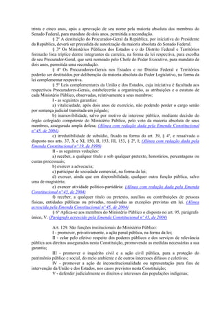 trinta e cinco anos, após a aprovação de seu nome pela maioria absoluta dos membros do
Senado Federal, para mandato de dois anos, permitida a recondução.
             § 2º A destituição do Procurador-Geral da República, por iniciativa do Presidente
da República, deverá ser precedida de autorização da maioria absoluta do Senado Federal.
             § 3º Os Ministérios Públicos dos Estados e o do Distrito Federal e Territórios
formarão lista tríplice dentre integrantes da carreira, na forma da lei respectiva, para escolha
de seu Procurador-Geral, que será nomeado pelo Chefe do Poder Executivo, para mandato de
dois anos, permitida uma recondução.
             § 4º Os Procuradores-Gerais nos Estados e no Distrito Federal e Territórios
poderão ser destituídos por deliberação da maioria absoluta do Poder Legislativo, na forma da
lei complementar respectiva.
             § 5º Leis complementares da União e dos Estados, cuja iniciativa é facultada aos
respectivos Procuradores-Gerais, estabelecerão a organização, as atribuições e o estatuto de
cada Ministério Público, observadas, relativamente a seus membros:
             I - as seguintes garantias:
             a) vitaliciedade, após dois anos de exercício, não podendo perder o cargo senão
por sentença judicial transitada em julgado;
             b) inamovibilidade, salvo por motivo de interesse público, mediante decisão do
órgão colegiado competente do Ministério Público, pelo voto da maioria absoluta de seus
membros, assegurada ampla defesa; (Alínea com redação dada pela Emenda Constitucional
nº 45, de 2004)
             c) irredutibilidade de subsídio, fixado na forma do art. 39, § 4º, e ressalvado o
disposto nos arts. 37, X e XI, 150, II, 153, III, 153, § 2º, I; (Alínea com redação dada pela
Emenda Constitucional nº 19, de 1998)
             II - as seguintes vedações:
             a) receber, a qualquer título e sob qualquer pretexto, honorários, percentagens ou
custas processuais;
             b) exercer a advocacia;
             c) participar de sociedade comercial, na forma da lei;
             d) exercer, ainda que em disponibilidade, qualquer outra função pública, salvo
uma de magistério;
             e) exercer atividade político-partidária: (Alínea com redação dada pela Emenda
Constitucional nº 45, de 2004)
             f) receber, a qualquer título ou pretexto, auxílios ou contribuições de pessoas
físicas, entidades públicas ou privadas, ressalvadas as exceções previstas em lei. (Alínea
acrescida pela Emenda Constitucional nº 45, de 2004)
             § 6º Aplica-se aos membros do Ministério Público o disposto no art. 95, parágrafo
único, V. (Parágrafo acrescido pela Emenda Constitucional nº 45, de 2004)

            Art. 129. São funções institucionais do Ministério Público:
            I - promover, privativamente, a ação penal pública, na forma da lei;
            II - zelar pelo efetivo respeito dos poderes públicos e dos serviços de relevância
pública aos direitos assegurados nesta Constituição, promovendo as medidas necessárias a sua
garantia;
            III - promover o inquérito civil e a ação civil pública, para a proteção do
patrimônio público e social, do meio ambiente e de outros interesses difusos e coletivos;
            IV - promover a ação de inconstitucionalidade ou representação para fins de
intervenção da União e dos Estados, nos casos previstos nesta Constituição;
            V - defender judicialmente os direitos e interesses das populações indígenas;
 