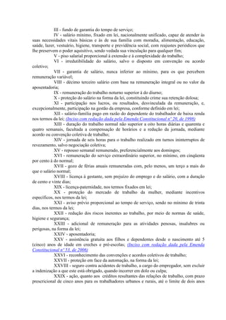 III - fundo de garantia do tempo de serviço;
             IV - salário mínimo, fixado em lei, nacionalmente unificado, capaz de atender às
suas necessidades vitais básicas e às de sua família com moradia, alimentação, educação,
saúde, lazer, vestuário, higiene, transporte e previdência social, com reajustes periódicos que
lhe preservem o poder aquisitivo, sendo vedada sua vinculação para qualquer fim;
             V - piso salarial proporcional à extensão e à complexidade do trabalho;
             VI - irredutibilidade do salário, salvo o disposto em convenção ou acordo
coletivo;
             VII - garantia de salário, nunca inferior ao mínimo, para os que percebem
remuneração variável;
             VIII - décimo terceiro salário com base na remuneração integral ou no valor da
aposentadoria;
             IX - remuneração do trabalho noturno superior à do diurno;
             X - proteção do salário na forma da lei, constituindo crime sua retenção dolosa;
             XI - participação nos lucros, ou resultados, desvinculada da remuneração, e,
excepcionalmente, participação na gestão da empresa, conforme definido em lei;
             XII - salário-família pago em razão do dependente do trabalhador de baixa renda
nos termos da lei; (Inciso com redação dada pela Emenda Constitucional nº 20, de 1998)
             XIII - duração do trabalho normal não superior a oito horas diárias e quarenta e
quatro semanais, facultada a compensação de horários e a redução da jornada, mediante
acordo ou convenção coletiva de trabalho;
             XIV - jornada de seis horas para o trabalho realizado em turnos ininterruptos de
revezamento, salvo negociação coletiva;
             XV - repouso semanal remunerado, preferencialmente aos domingos;
             XVI - remuneração do serviço extraordinário superior, no mínimo, em cinqüenta
por cento à do normal;
             XVII - gozo de férias anuais remuneradas com, pelo menos, um terço a mais do
que o salário normal;
             XVIII - licença à gestante, sem prejuízo do emprego e do salário, com a duração
de cento e vinte dias;
             XIX - licença-paternidade, nos termos fixados em lei;
             XX - proteção do mercado de trabalho da mulher, mediante incentivos
específicos, nos termos da lei;
             XXI - aviso prévio proporcional ao tempo de serviço, sendo no mínimo de trinta
dias, nos termos da lei;
             XXII - redução dos riscos inerentes ao trabalho, por meio de normas de saúde,
higiene e segurança;
             XXIII - adicional de remuneração para as atividades penosas, insalubres ou
perigosas, na forma da lei;
             XXIV - aposentadoria;
             XXV - assistência gratuita aos filhos e dependentes desde o nascimento até 5
(cinco) anos de idade em creches e pré-escolas; (Inciso com redação dada pela Emenda
Constitucional nº 53, de 2006)
             XXVI - reconhecimento das convenções e acordos coletivos de trabalho;
             XXVII - proteção em face da automação, na forma da lei;
             XXVIII - seguro contra acidentes de trabalho, a cargo do empregador, sem excluir
a indenização a que este está obrigado, quando incorrer em dolo ou culpa;
             XXIX - ação, quanto aos créditos resultantes das relações de trabalho, com prazo
prescricional de cinco anos para os trabalhadores urbanos e rurais, até o limite de dois anos
 