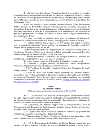 II - zelar pela observância do art. 37 e apreciar, de ofício ou mediante provocação,
a legalidade dos atos administrativos praticados por membros ou órgãos do Ministério Público
da União e dos Estados, podendo desconstituí-los, revê-los ou fixar prazo para que se adotem
as providências necessárias ao exato cumprimento da lei, sem prejuízo da competência dos
Tribunais de Contas;
             III - receber e conhecer das reclamações contra membros ou órgãos do Ministério
Público da União ou dos Estados, inclusive contra seus serviços auxiliares, sem prejuízo da
competência disciplinar e correicional da instituição, podendo avocar processos disciplinares
em curso, determinar a remoção, a disponibilidade ou a aposentadoria com subsídios ou
proventos proporcionais ao tempo de serviço e aplicar outras sanções administrativas,
assegurada ampla defesa;
             IV - rever, de ofício ou mediante provocação, os processos disciplinares de
membros do Ministério Público da União ou dos Estados julgados há menos de um ano;
             V - elaborar relatório anual, propondo as providências que julgar necessárias
sobre a situação do Ministério Público no País e as atividades do Conselho, o qual deve
integrar a mensagem prevista no art. 84, XI.
             § 3º O Conselho escolherá, em votação secreta, um Corregedor nacional, dentre os
membros do Ministério Público que o integram, vedada a recondução, competindo-lhe, além
das atribuições que lhe forem conferidas pela lei, as seguintes:
             I - receber reclamações e denúncias, de qualquer interessado, relativas aos
membros do Ministério Público e dos seus serviços auxiliares;
             II - exercer funções executivas do Conselho, de inspeção e correição geral;
             III - requisitar e designar membros do Ministério Público, delegando-lhes
atribuições, e requisitar servidores de órgãos do Ministério Público.
             § 4º O Presidente do Conselho Federal da Ordem dos Advogados do Brasil
oficiará junto ao Conselho.
             § 5º Leis da União e dos Estados criarão ouvidorias do Ministério Público,
competentes para receber reclamações e denúncias de qualquer interessado contra membros
ou órgãos do Ministério Público, inclusive contra seus serviços auxiliares, representando
diretamente ao Conselho Nacional do Ministério Público. (Artigo acrescido pela Emenda
Constitucional nº 45, de 2004)

                                       Seção II
                                 Da Advocacia Pública
                 (Redação dada pela Emenda Constitucional nº 19, de 1998)

             Art. 131. A Advocacia-Geral da União é a instituição que, diretamente ou através
de órgão vinculado, representa a União, judicial e extrajudicialmente, cabendo-lhe, nos termos
da lei complementar que dispuser sobre sua organização e funcionamento, as atividades de
consultoria e assessoramento jurídico do Poder Executivo.
             § 1º A Advocacia-Geral da União tem por chefe o Advogado-Geral da União, de
livre nomeação pelo Presidente da República dentre cidadãos maiores de trinta e cinco anos,
de notável saber jurídico e reputação ilibada.
             § 2º O ingresso nas classes iniciais das carreiras da instituição de que trata este
artigo far-se-á mediante concurso público de provas e títulos.
             § 3º Na execução da dívida ativa de natureza tributária, a representação da União
cabe à Procuradoria-Geral da Fazenda Nacional, observado o disposto em lei.

            Art. 132. Os Procuradores dos Estados e do Distrito Federal, organizados em
carreira, na qual o ingresso dependerá de concurso público de provas e títulos, com a
 