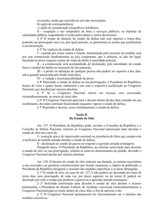 a) reunião, ainda que exercida no seio das associações;
            b) sigilo de correspondência;
            c) sigilo de comunicação telegráfica e telefônica;
            II - ocupação e uso temporário de bens e serviços públicos, na hipótese de
calamidade pública, respondendo a União pelos danos e custos decorrentes.
            § 2º O tempo de duração do estado de defesa não será superior a trinta dias,
podendo ser prorrogado uma vez, por igual período, se persistirem as razões que justificaram
a sua decretação.
            § 3º Na vigência do estado de defesa:
            I - a prisão por crime contra o Estado, determinada pelo executor da medida, será
por este comunicada imediatamente ao juiz competente, que a relaxará, se não for legal,
facultado ao preso requerer exame de corpo de delito à autoridade policial;
            II - a comunicação será acompanhada de declaração, pela autoridade, do estado
físico e mental do detido no momento de sua autuação;
            III - a prisão ou detenção de qualquer pessoa não poderá ser superior a dez dias,
salvo quando autorizada pelo Poder Judiciário;
            IV - é vedada a incomunicabilidade do preso.
            § 4º Decretado o estado de defesa ou sua prorrogação, o Presidente da República,
dentro de vinte e quatro horas, submeterá o ato com a respectiva justificação ao Congresso
Nacional, que decidirá por maioria absoluta.
            § 5º Se o Congresso Nacional estiver em recesso, será convocado,
extraordinariamente, no prazo de cinco dias.
            § 6º O Congresso Nacional apreciará o decreto dentro de dez dias contados de seu
recebimento, devendo continuar funcionando enquanto vigorar o estado de defesa.
            § 7º Rejeitado o decreto, cessa imediatamente o estado de defesa.

                                          Seção II
                                      Do Estado de Sítio

             Art. 137. O Presidente da República pode, ouvidos o Conselho da República e o
Conselho de Defesa Nacional, solicitar ao Congresso Nacional autorização para decretar o
estado de sítio nos casos de:
             I - comoção grave de repercussão nacional ou ocorrência de fatos que comprovem
a ineficácia de medida tomada durante o estado de defesa;
             II - declaração de estado de guerra ou resposta a agressão armada estrangeira.
             Parágrafo único. O Presidente da República, ao solicitar autorização para decretar
o estado de sítio ou sua prorrogação, relatará os motivos determinantes do pedido, devendo o
Congresso Nacional decidir por maioria absoluta.

             Art. 138. O decreto do estado de sítio indicará sua duração, as normas necessárias
a sua execução e as garantias constitucionais que ficarão suspensas, e, depois de publicado, o
Presidente da República designará o executor das medidas específicas e as áreas abrangidas.
             § 1º O estado de sítio, no caso do art. 137, I, não poderá ser decretado por mais de
trinta dias, nem prorrogado, de cada vez, por prazo superior; no do inciso II, poderá ser
decretado por todo o tempo que perdurar a guerra ou a agressão armada estrangeira.
             § 2º Solicitada autorização para decretar o estado de sítio durante o recesso
parlamentar, o Presidente do Senado Federal, de imediato, convocará extraordinariamente o
Congresso Nacional para se reunir dentro de cinco dias, a fim de apreciar o ato.
             § 3º O Congresso Nacional permanecerá em funcionamento até o término das
medidas coercitivas.
 