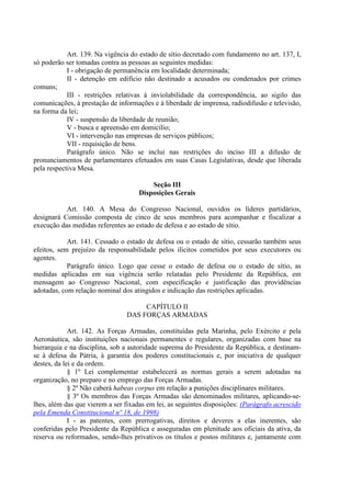 Art. 139. Na vigência do estado de sítio decretado com fundamento no art. 137, I,
só poderão ser tomadas contra as pessoas as seguintes medidas:
            I - obrigação de permanência em localidade determinada;
            II - detenção em edifício não destinado a acusados ou condenados por crimes
comuns;
            III - restrições relativas à inviolabilidade da correspondência, ao sigilo das
comunicações, à prestação de informações e à liberdade de imprensa, radiodifusão e televisão,
na forma da lei;
            IV - suspensão da liberdade de reunião;
            V - busca e apreensão em domicílio;
            VI - intervenção nas empresas de serviços públicos;
            VII - requisição de bens.
            Parágrafo único. Não se inclui nas restrições do inciso III a difusão de
pronunciamentos de parlamentares efetuados em suas Casas Legislativas, desde que liberada
pela respectiva Mesa.

                                         Seção III
                                     Disposições Gerais

           Art. 140. A Mesa do Congresso Nacional, ouvidos os líderes partidários,
designará Comissão composta de cinco de seus membros para acompanhar e fiscalizar a
execução das medidas referentes ao estado de defesa e ao estado de sítio.

            Art. 141. Cessado o estado de defesa ou o estado de sítio, cessarão também seus
efeitos, sem prejuízo da responsabilidade pelos ilícitos cometidos por seus executores ou
agentes.
            Parágrafo único. Logo que cesse o estado de defesa ou o estado de sítio, as
medidas aplicadas em sua vigência serão relatadas pelo Presidente da República, em
mensagem ao Congresso Nacional, com especificação e justificação das providências
adotadas, com relação nominal dos atingidos e indicação das restrições aplicadas.

                                     CAPÍTULO II
                                DAS FORÇAS ARMADAS

             Art. 142. As Forças Armadas, constituídas pela Marinha, pelo Exército e pela
Aeronáutica, são instituições nacionais permanentes e regulares, organizadas com base na
hierarquia e na disciplina, sob a autoridade suprema do Presidente da República, e destinam-
se à defesa da Pátria, à garantia dos poderes constitucionais e, por iniciativa de qualquer
destes, da lei e da ordem.
             § 1º Lei complementar estabelecerá as normas gerais a serem adotadas na
organização, no preparo e no emprego das Forças Armadas.
             § 2º Não caberá habeas corpus em relação a punições disciplinares militares.
             § 3º Os membros das Forças Armadas são denominados militares, aplicando-se-
lhes, além das que vierem a ser fixadas em lei, as seguintes disposições: (Parágrafo acrescido
pela Emenda Constitucional nº 18, de 1998)
             I - as patentes, com prerrogativas, direitos e deveres a elas inerentes, são
conferidas pelo Presidente da República e asseguradas em plenitude aos oficiais da ativa, da
reserva ou reformados, sendo-lhes privativos os títulos e postos militares e, juntamente com
 