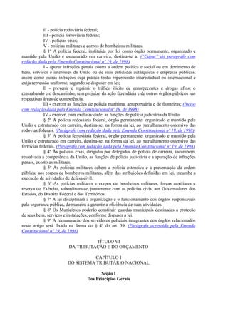 II - polícia rodoviária federal;
            III - polícia ferroviária federal;
            IV - polícias civis;
            V - polícias militares e corpos de bombeiros militares.
            § 1º A polícia federal, instituída por lei como órgão permanente, organizado e
mantido pela União e estruturado em carreira, destina-se a: (“Caput” do parágrafo com
redação dada pela Emenda Constitucional nº 19, de 1998)
            I - apurar infrações penais contra a ordem política e social ou em detrimento de
bens, serviços e interesses da União ou de suas entidades autárquicas e empresas públicas,
assim como outras infrações cuja prática tenha repercussão interestadual ou internacional e
exija repressão uniforme, segundo se dispuser em lei;
            II - prevenir e reprimir o tráfico ilícito de entorpecentes e drogas afins, o
contrabando e o descaminho, sem prejuízo da ação fazendária e de outros órgãos públicos nas
respectivas áreas de competência;
            III - exercer as funções de polícia marítima, aeroportuária e de fronteiras; (Inciso
com redação dada pela Emenda Constitucional nº 19, de 1998)
            IV - exercer, com exclusividade, as funções de polícia judiciária da União.
            § 2º A polícia rodoviária federal, órgão permanente, organizado e mantido pela
União e estruturado em carreira, destina-se, na forma da lei, ao patrulhamento ostensivo das
rodovias federais. (Parágrafo com redação dada pela Emenda Constitucional nº 19, de 1998)
            § 3º A polícia ferroviária federal, órgão permanente, organizado e mantido pela
União e estruturado em carreira, destina-se, na forma da lei, ao patrulhamento ostensivo das
ferrovias federais. (Parágrafo com redação dada pela Emenda Constitucional nº 19, de 1998)
            § 4º Às polícias civis, dirigidas por delegados de polícia de carreira, incumbem,
ressalvada a competência da União, as funções de polícia judiciária e a apuração de infrações
penais, exceto as militares.
            § 5º Às polícias militares cabem a polícia ostensiva e a preservação da ordem
pública; aos corpos de bombeiros militares, além das atribuições definidas em lei, incumbe a
execução de atividades de defesa civil.
            § 6º As polícias militares e corpos de bombeiros militares, forças auxiliares e
reserva do Exército, subordinam-se, juntamente com as polícias civis, aos Governadores dos
Estados, do Distrito Federal e dos Territórios.
            § 7º A lei disciplinará a organização e o funcionamento dos órgãos responsáveis
pela segurança pública, de maneira a garantir a eficiência de suas atividades.
            § 8º Os Municípios poderão constituir guardas municipais destinadas à proteção
de seus bens, serviços e instalações, conforme dispuser a lei.
            § 9º A remuneração dos servidores policiais integrantes dos órgãos relacionados
neste artigo será fixada na forma do § 4º do art. 39. (Parágrafo acrescido pela Emenda
Constitucional nº 19, de 1998)

                                    TÍTULO VI
                          DA TRIBUTAÇÃO E DO ORÇAMENTO

                                    CAPÍTULO I
                         DO SISTEMA TRIBUTÁRIO NACIONAL

                                           Seção I
                                    Dos Princípios Gerais
 