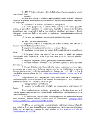 Art. 145. A União, os Estados, o Distrito Federal e os Municípios poderão instituir
os seguintes tributos:
            I - impostos;
            II - taxas, em razão do exercício do poder de polícia ou pela utilização, efetiva ou
potencial, de serviços públicos específicos e divisíveis, prestados ao contribuinte ou postos a
sua disposição;
            III - contribuição de melhoria, decorrente de obras públicas.
            § 1º Sempre que possível, os impostos terão caráter pessoal e serão graduados
segundo a capacidade econômica do contribuinte, facultado à administração tributária,
especialmente para conferir efetividade a esses objetivos, identificar, respeitados os direitos
individuais e nos termos da lei, o patrimônio, os rendimentos e as atividades econômicas do
contribuinte.
            § 2º As taxas não poderão ter base de cálculo própria de impostos.

            Art. 146. Cabe à lei complementar:
            I - dispor sobre conflitos de competência, em matéria tributária, entre a União, os
Estados, o Distrito Federal e os Municípios;
            II - regular as limitações constitucionais ao poder de tributar;
            III - estabelecer normas gerais em matéria de legislação tributária, especialmente
sobre:
            a) definição de tributos e de suas espécies, bem como, em relação aos impostos
discriminados nesta Constituição, a dos respectivos fatos geradores, bases de cálculo e
contribuintes;
            b) obrigação, lançamento, crédito, prescrição e decadência tributários;
            c) adequado tratamento tributário ao ato cooperativo praticado pelas sociedades
cooperativas.
            d) definição de tratamento diferenciado e favorecido para as microempresas e para
as empresas de pequeno porte, inclusive regimes especiais ou simplificados no caso do
imposto previsto no art. 155, II, das contribuições previstas no art. 195, I e §§ 12 e 13, e da
contribuição a que se refere o art. 239. (Alínea acrescida pela Emenda Constitucional nº 42,
de 2003)
            Parágrafo único. A lei complementar de que trata o inciso III, d, também poderá
instituir um regime único de arrecadação dos impostos e contribuições da União, dos Estados,
do Distrito Federal e dos Municípios, observado que:
            I - será opcional para o contribuinte;
            II - poderão ser estabelecidas condições de enquadramento diferenciadas por
Estado;
            III - o recolhimento será unificado e centralizado e a distribuição da parcela de
recursos pertencentes aos respectivos entes federados será imediata, vedada qualquer retenção
ou condicionamento;
            IV - a arrecadação, a fiscalização e a cobrança poderão ser compartilhadas pelos
entes federados, adotado cadastro nacional único de contribuintes. (Parágrafo único
acrescido pela Emenda Constitucional nº 42, de 2003)

           Art. 146-A. Lei complementar poderá estabelecer critérios especiais de tributação,
com o objetivo de prevenir desequilíbrios da concorrência, sem prejuízo da competência de a
União, por lei, estabelecer normas de igual objetivo. (Artigo acrescido pela Emenda
Constitucional nº 42, de 2003)
 