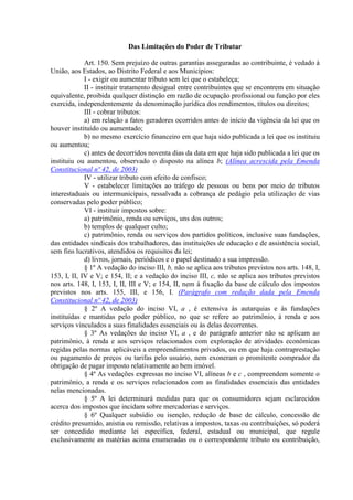 Das Limitações do Poder de Tributar

             Art. 150. Sem prejuízo de outras garantias asseguradas ao contribuinte, é vedado à
União, aos Estados, ao Distrito Federal e aos Municípios:
             I - exigir ou aumentar tributo sem lei que o estabeleça;
             II - instituir tratamento desigual entre contribuintes que se encontrem em situação
equivalente, proibida qualquer distinção em razão de ocupação profissional ou função por eles
exercida, independentemente da denominação jurídica dos rendimentos, títulos ou direitos;
             III - cobrar tributos:
             a) em relação a fatos geradores ocorridos antes do início da vigência da lei que os
houver instituído ou aumentado;
             b) no mesmo exercício financeiro em que haja sido publicada a lei que os instituiu
ou aumentou;
             c) antes de decorridos noventa dias da data em que haja sido publicada a lei que os
instituiu ou aumentou, observado o disposto na alínea b; (Alínea acrescida pela Emenda
Constitucional nº 42, de 2003)
             IV - utilizar tributo com efeito de confisco;
             V - estabelecer limitações ao tráfego de pessoas ou bens por meio de tributos
interestaduais ou intermunicipais, ressalvada a cobrança de pedágio pela utilização de vias
conservadas pelo poder público;
             VI - instituir impostos sobre:
             a) patrimônio, renda ou serviços, uns dos outros;
             b) templos de qualquer culto;
             c) patrimônio, renda ou serviços dos partidos políticos, inclusive suas fundações,
das entidades sindicais dos trabalhadores, das instituições de educação e de assistência social,
sem fins lucrativos, atendidos os requisitos da lei;
             d) livros, jornais, periódicos e o papel destinado a sua impressão.
             § 1º A vedação do inciso III, b, não se aplica aos tributos previstos nos arts. 148, I,
153, I, II, IV e V; e 154, II; e a vedação do inciso III, c, não se aplica aos tributos previstos
nos arts. 148, I, 153, I, II, III e V; e 154, II, nem à fixação da base de cálculo dos impostos
previstos nos arts. 155, III, e 156, I. (Parágrafo com redação dada pela Emenda
Constitucional nº 42, de 2003)
             § 2º A vedação do inciso VI, a , é extensiva às autarquias e às fundações
instituídas e mantidas pelo poder público, no que se refere ao patrimônio, à renda e aos
serviços vinculados a suas finalidades essenciais ou às delas decorrentes.
             § 3º As vedações do inciso VI, a , e do parágrafo anterior não se aplicam ao
patrimônio, à renda e aos serviços relacionados com exploração de atividades econômicas
regidas pelas normas aplicáveis a empreendimentos privados, ou em que haja contraprestação
ou pagamento de preços ou tarifas pelo usuário, nem exoneram o promitente comprador da
obrigação de pagar imposto relativamente ao bem imóvel.
             § 4º As vedações expressas no inciso VI, alíneas b e c , compreendem somente o
patrimônio, a renda e os serviços relacionados com as finalidades essenciais das entidades
nelas mencionadas.
             § 5º A lei determinará medidas para que os consumidores sejam esclarecidos
acerca dos impostos que incidam sobre mercadorias e serviços.
             § 6º Qualquer subsídio ou isenção, redução de base de cálculo, concessão de
crédito presumido, anistia ou remissão, relativas a impostos, taxas ou contribuições, só poderá
ser concedido mediante lei específica, federal, estadual ou municipal, que regule
exclusivamente as matérias acima enumeradas ou o correspondente tributo ou contribuição,
 