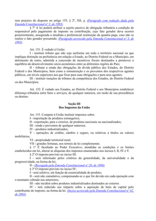 sem prejuízo do disposto no artigo 155, § 2º, XII, g. (Parágrafo com redação dada pela
Emenda Constitucional nº 3, de 1993)
             § 7º A lei poderá atribuir a sujeito passivo de obrigação tributária a condição de
responsável pelo pagamento de imposto ou contribuição, cujo fato gerador deva ocorrer
posteriormente, assegurada a imediata e preferencial restituição da quantia paga, caso não se
realize o fato gerador presumido. (Parágrafo acrescido pela Emenda Constitucional nº 3, de
1993)

            Art. 151. É vedado à União:
            I - instituir tributo que não seja uniforme em todo o território nacional ou que
implique distinção ou preferência em relação a Estado, ao Distrito Federal ou a Município, em
detrimento de outro, admitida a concessão de incentivos fiscais destinados a promover o
equilíbrio do desenvolvimento sócio-econômico entre as diferentes regiões do País;
            II - tributar a renda das obrigações da dívida pública dos Estados, do Distrito
Federal e dos Municípios, bem como a remuneração e os proventos dos respectivos agentes
públicos, em níveis superiores aos que fixar para suas obrigações e para seus agentes;
            III - instituir isenções de tributos da competência dos Estados, do Distrito Federal
ou dos Municípios.

            Art. 152. É vedado aos Estados, ao Distrito Federal e aos Municípios estabelecer
diferença tributária entre bens e serviços, de qualquer natureza, em razão de sua procedência
ou destino.

                                         Seção III
                                   Dos Impostos da União

            Art. 153. Compete à União instituir impostos sobre:
            I - importação de produtos estrangeiros;
            II - exportação, para o exterior, de produtos nacionais ou nacionalizados;
            III - renda e proventos de qualquer natureza;
            IV - produtos industrializados;
            V - operações de crédito, câmbio e seguro, ou relativas a títulos ou valores
mobiliários;
            VI - propriedade territorial rural;
            VII - grandes fortunas, nos termos de lei complementar.
            § 1º É facultado ao Poder Executivo, atendidas as condições e os limites
estabelecidos em lei, alterar as alíquotas dos impostos enumerados nos incisos I, II, IV e V.
            § 2º O imposto previsto no inciso III:
            I - será informado pelos critérios da generalidade, da universalidade e da
progressividade, na forma da lei;
            II - (Revogado pela Emenda Constitucional nº 20, de 1998)
            § 3º O imposto previsto no inciso IV:
            I - será seletivo, em função da essencialidade do produto;
            II - será não cumulativo, compensando-se o que for devido em cada operação com
o montante cobrado nas anteriores;
            III - não incidirá sobre produtos industrializados destinados ao exterior.
            IV - terá reduzido seu impacto sobre a aquisição de bens de capital pelo
contribuinte do imposto, na forma da lei. (Inciso acrescido pela Emenda Constitucional nº 42,
de 2003)
 
