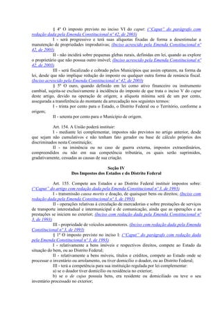 § 4º O imposto previsto no inciso VI do caput: (“Caput” do parágrafo com
redação dada pela Emenda Constitucional nº 42, de 2003)
            I - será progressivo e terá suas alíquotas fixadas de forma a desestimular a
manutenção de propriedades improdutivas; (Inciso acrescido pela Emenda Constitucional nº
42, de 2003)
            II - não incidirá sobre pequenas glebas rurais, definidas em lei, quando as explore
o proprietário que não possua outro imóvel; (Inciso acrescido pela Emenda Constitucional nº
42, de 2003)
            III - será fiscalizado e cobrado pelos Municípios que assim optarem, na forma da
lei, desde que não implique redução do imposto ou qualquer outra forma de renúncia fiscal.
(Inciso acrescido pela Emenda Constitucional nº 42, de 2003)
            § 5º O ouro, quando definido em lei como ativo financeiro ou instrumento
cambial, sujeita-se exclusivamente à incidência do imposto de que trata o inciso V do caput
deste artigo, devido na operação de origem; a alíquota mínima será de um por cento,
assegurada a transferência do montante da arrecadação nos seguintes termos:
            I - trinta por cento para o Estado, o Distrito Federal ou o Território, conforme a
origem;
            II - setenta por cento para o Município de origem.

           Art. 154. A União poderá instituir:
           I - mediante lei complementar, impostos não previstos no artigo anterior, desde
que sejam não cumulativos e não tenham fato gerador ou base de cálculo próprios dos
discriminados nesta Constituição;
           II - na iminência ou no caso de guerra externa, impostos extraordinários,
compreendidos ou não em sua competência tributária, os quais serão suprimidos,
gradativamente, cessadas as causas de sua criação.

                                        Seção IV
                      Dos Impostos dos Estados e do Distrito Federal

            Art. 155. Compete aos Estados e ao Distrito Federal instituir impostos sobre:
(“Caput” do artigo com redação dada pela Emenda Constitucional nº 3, de 1993)
            I - transmissão causa mortis e doação, de quaisquer bens ou direitos; (Inciso com
redação dada pela Emenda Constitucional nº 3, de 1993)
            II - operações relativas à circulação de mercadorias e sobre prestações de serviços
de transporte interestadual e intermunicipal e de comunicação, ainda que as operações e as
prestações se iniciem no exterior; (Inciso com redação dada pela Emenda Constitucional nº
3, de 1993)
            III - propriedade de veículos automotores. (Inciso com redação dada pela Emenda
Constitucional nº 3, de 1993)
            § 1º O imposto previsto no inciso I: (“Caput” do parágrafo com redação dada
pela Emenda Constitucional nº 3, de 1993)
            I - relativamente a bens imóveis e respectivos direitos, compete ao Estado da
situação do bem, ou ao Distrito Federal;
            II - relativamente a bens móveis, títulos e créditos, compete ao Estado onde se
processar o inventário ou arrolamento, ou tiver domicílio o doador, ou ao Distrito Federal;
            III - terá a competência para sua instituição regulada por lei complementar:
            a) se o doador tiver domicílio ou residência no exterior;
            b) se o de cujus possuía bens, era residente ou domiciliado ou teve o seu
inventário processado no exterior;
 
