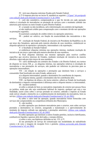 IV - terá suas alíquotas máximas fixadas pelo Senado Federal.
             § 2º O imposto previsto no inciso II, atenderá ao seguinte: (“Caput” do parágrafo
com redação dada pela Emenda Constitucional nº 3, de 1993)
             I - será não cumulativo, compensando-se o que for devido em cada operação
relativa à circulação de mercadorias ou prestação de serviços com o montante cobrado nas
anteriores pelo mesmo ou outro Estado ou pelo Distrito Federal;
             II - a isenção ou não-incidência, salvo determinação em contrário da legislação:
             a) não implicará crédito para compensação com o montante devido nas operações
ou prestações seguintes;
             b) acarretará a anulação do crédito relativo às operações anteriores;
             III - poderá ser seletivo, em função da essencialidade das mercadorias e dos
serviços;
             IV - resolução do Senado Federal, de iniciativa do Presidente da República ou de
um terço dos Senadores, aprovada pela maioria absoluta de seus membros, estabelecerá as
alíquotas aplicáveis às operações e prestações, interestaduais e de exportação;
             V - é facultado ao Senado Federal:
             a) estabelecer alíquotas mínimas nas operações internas, mediante resolução de
iniciativa de um terço e aprovada pela maioria absoluta de seus membros;
             b) fixar alíquotas máximas nas mesmas operações para resolver conflito
específico que envolva interesse de Estados, mediante resolução de iniciativa da maioria
absoluta e aprovada por dois terços de seus membros;
             VI - salvo deliberação em contrário dos Estados e do Distrito Federal, nos termos
do disposto no inciso XII, g , as alíquotas internas, nas operações relativas à circulação de
mercadorias e nas prestações de serviços, não poderão ser inferiores às previstas para as
operações interestaduais;
             VII - em relação às operações e prestações que destinem bens e serviços a
consumidor final localizado em outro Estado, adotar-se-á:
             a) a alíquota interestadual, quando o destinatário for contribuinte do imposto;
             b) a alíquota interna, quando o destinatário não for contribuinte dele;
             VIII - na hipótese da alínea a do inciso anterior, caberá ao Estado da localização
do destinatário o imposto correspondente à diferença entre a alíquota interna e a interestadual;
             IX - incidirá também:
             a) sobre a entrada de bem ou mercadoria importados do exterior por pessoa física
ou jurídica, ainda que não seja contribuinte habitual do imposto, qualquer que seja a sua
finalidade, assim como sobre o serviço prestado no exterior, cabendo o imposto ao Estado
onde estiver situado o domicílio ou o estabelecimento do destinatário da mercadoria, bem ou
serviço; (Alínea com redação dada pela Emenda Constitucional nº 33, de 2001)
             b) sobre o valor total da operação, quando mercadorias forem fornecidas com
serviços não compreendidos na competência tributária dos Municípios;
             X - não incidirá:
             a) sobre operações que destinem mercadorias para o exterior, nem sobre serviços
prestados a destinatários no exterior, assegurada a manutenção e o aproveitamento do
montante do imposto cobrado nas operações e prestações anteriores; (Alínea com redação
dada pela Emenda Constitucional nº 42, de 2003)
             b) sobre operações que destinem a outros Estados petróleo, inclusive lubrificantes,
combustíveis líquidos e gasosos dele derivados, e energia elétrica;
             c) sobre o ouro, nas hipóteses definidas no art. 153, § 5º;
             d) nas prestações de serviço de comunicação nas modalidades de radiodifusão
sonora e de sons e imagens de recepção livre e gratuita; (Alínea acrescida pela Emenda
Constitucional nº 42, de 2003)
 