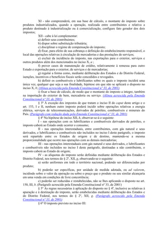 XI - não compreenderá, em sua base de cálculo, o montante do imposto sobre
produtos industrializados, quando a operação, realizada entre contribuintes e relativa a
produto destinado à industrialização ou à comercialização, configure fato gerador dos dois
impostos;
              XII - cabe à lei complementar:
              a) definir seus contribuintes;
              b) dispor sobre substituição tributária;
              c) disciplinar o regime de compensação do imposto;
              d) fixar, para efeito de sua cobrança e definição do estabelecimento responsável, o
local das operações relativas à circulação de mercadorias e das prestações de serviços;
              e) excluir da incidência do imposto, nas exportações para o exterior, serviços e
outros produtos além dos mencionados no inciso X, a ;
              f) prever casos de manutenção de crédito, relativamente à remessa para outro
Estado e exportação para o exterior, de serviços e de mercadorias;
              g) regular a forma como, mediante deliberação dos Estados e do Distrito Federal,
isenções, incentivos e benefícios fiscais serão concedidos e revogados.
              h) definir os combustíveis e lubrificantes sobre os quais o imposto incidirá uma
única vez, qualquer que seja a sua finalidade, hipótese em que não se aplicará o disposto no
inciso X, b; (Alínea acrescida pela Emenda Constitucional nº 33, de 2001)
              i) fixar a base de cálculo, de modo que o montante do imposto a integre, também
na importação do exterior de bem, mercadoria ou serviço. (Alínea acrescida pela Emenda
Constitucional nº 33, de 2001)
              § 3º À exceção dos impostos de que tratam o inciso II do caput deste artigo e o
art. 153, I e II, nenhum outro imposto poderá incidir sobre operações relativas a energia
elétrica, serviços de telecomunicações, derivados de petróleo, combustíveis e minerais do
País. (Parágrafo com redação dada pela Emenda Constitucional nº 33, de 2001)
              § 4º Na hipótese do inciso XII, h, observar-se-á o seguinte:
              I - nas operações com os lubrificantes e combustíveis derivados de petróleo, o
imposto caberá ao Estado onde ocorrer o consumo;
              II - nas operações interestaduais, entre contribuintes, com gás natural e seus
derivados, e lubrificantes e combustíveis não incluídos no inciso I deste parágrafo, o imposto
será repartido entre os Estados de origem e de destino, mantendo-se a mesma
proporcionalidade que ocorre nas operações com as demais mercadorias;
              III - nas operações interestaduais com gás natural e seus derivados, e lubrificantes
e combustíveis não incluídos no inciso I deste parágrafo, destinadas a não contribuinte, o
imposto caberá ao Estado de origem;
              IV - as alíquotas do imposto serão definidas mediante deliberação dos Estados e
Distrito Federal, nos termos do § 2º, XII, g, observando-se o seguinte:
              a) serão uniformes em todo o território nacional, podendo ser diferenciadas por
produto;
              b) poderão ser específicas, por unidade de medida adotada, ou ad valorem,
incidindo sobre o valor da operação ou sobre o preço que o produto ou seu similar alcançaria
em uma venda em condições de livre concorrência;
              c) poderão ser reduzidas e restabelecidas, não se lhes aplicando o disposto no art.
150, III, b. (Parágrafo acrescido pela Emenda Constitucional nº 33, de 2001)
              § 5º As regras necessárias à aplicação do disposto no § 4º, inclusive as relativas à
apuração e à destinação do imposto, serão estabelecidas mediante deliberação dos Estados e
do Distrito Federal, nos termos do § 2º, XII, g. (Parágrafo acrescido pela Emenda
Constitucional nº 33, de 2001)
              § 6º O imposto previsto no inciso III:
 