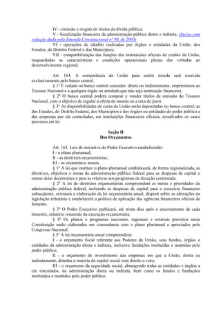 IV - emissão e resgate de títulos da dívida pública;
           V - fiscalização financeira da administração pública direta e indireta; (Inciso com
redação dada pela Emenda Constitucional nº 40, de 2003)
           VI - operações de câmbio realizadas por órgãos e entidades da União, dos
Estados, do Distrito Federal e dos Municípios;
           VII - compatibilização das funções das instituições oficiais de crédito da União,
resguardadas as características e condições operacionais plenas das voltadas ao
desenvolvimento regional.

            Art. 164. A competência da União para emitir moeda será exercida
exclusivamente pelo banco central.
            § 1º É vedado ao banco central conceder, direta ou indiretamente, empréstimos ao
Tesouro Nacional e a qualquer órgão ou entidade que não seja instituição financeira.
            § 2º O banco central poderá comprar e vender títulos de emissão do Tesouro
Nacional, com o objetivo de regular a oferta de moeda ou a taxa de juros.
            § 3º As disponibilidades de caixa da União serão depositadas no banco central; as
dos Estados, do Distrito Federal, dos Municípios e dos órgãos ou entidades do poder público e
das empresas por ele controladas, em instituições financeiras oficiais, ressalvados os casos
previstos em lei.

                                           Seção II
                                       Dos Orçamentos

             Art. 165. Leis de iniciativa do Poder Executivo estabelecerão:
             I - o plano plurianual;
             II - as diretrizes orçamentárias;
             III - os orçamentos anuais.
             § 1º A lei que instituir o plano plurianual estabelecerá, de forma regionalizada, as
diretrizes, objetivos e metas da administração pública federal para as despesas de capital e
outras delas decorrentes e para as relativas aos programas de duração continuada.
             § 2º A lei de diretrizes orçamentárias compreenderá as metas e prioridades da
administração pública federal, incluindo as despesas de capital para o exercício financeiro
subseqüente, orientará a elaboração da lei orçamentária anual, disporá sobre as alterações na
legislação tributária e estabelecerá a política de aplicação das agências financeiras oficiais de
fomento.
             § 3º O Poder Executivo publicará, até trinta dias após o encerramento de cada
bimestre, relatório resumido da execução orçamentária.
             § 4º Os planos e programas nacionais, regionais e setoriais previstos nesta
Constituição serão elaborados em consonância com o plano plurianual e apreciados pelo
Congresso Nacional.
             § 5º A lei orçamentária anual compreenderá:
             I - o orçamento fiscal referente aos Poderes da União, seus fundos, órgãos e
entidades da administração direta e indireta, inclusive fundações instituídas e mantidas pelo
poder público;
             II - o orçamento de investimento das empresas em que a União, direta ou
indiretamente, detenha a maioria do capital social com direito a voto;
             III - o orçamento da seguridade social, abrangendo todas as entidades e órgãos a
ela vinculados, da administração direta ou indireta, bem como os fundos e fundações
instituídos e mantidos pelo poder público.
 