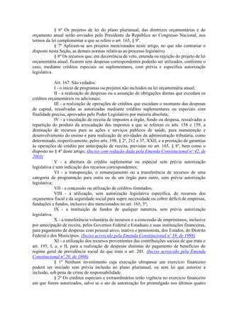 § 6º Os projetos de lei do plano plurianual, das diretrizes orçamentárias e do
orçamento anual serão enviados pelo Presidente da República ao Congresso Nacional, nos
termos da lei complementar a que se refere o art. 165, § 9º.
             § 7º Aplicam-se aos projetos mencionados neste artigo, no que não contrariar o
disposto nesta Seção, as demais normas relativas ao processo legislativo.
             § 8º Os recursos que, em decorrência de veto, emenda ou rejeição do projeto de lei
orçamentária anual, ficarem sem despesas correspondentes poderão ser utilizados, conforme o
caso, mediante créditos especiais ou suplementares, com prévia e específica autorização
legislativa.

             Art. 167. São vedados:
             I - o início de programas ou projetos não incluídos na lei orçamentária anual;
             II - a realização de despesas ou a assunção de obrigações diretas que excedam os
créditos orçamentários ou adicionais;
             III - a realização de operações de créditos que excedam o montante das despesas
de capital, ressalvadas as autorizadas mediante créditos suplementares ou especiais com
finalidade precisa, aprovados pelo Poder Legislativo por maioria absoluta;
             IV - a vinculação de receita de impostos a órgão, fundo ou despesa, ressalvadas a
repartição do produto da arrecadação dos impostos a que se referem os arts. 158 e 159, a
destinação de recursos para as ações e serviços públicos de saúde, para manutenção e
desenvolvimento do ensino e para realização de atividades da administração tributária, como
determinado, respectivamente, pelos arts. 198, § 2º, 212 e 37, XXII, e a prestação de garantias
às operações de crédito por antecipação de receita, previstas no art. 165, § 8º, bem como o
disposto no § 4º deste artigo; (Inciso com redação dada pela Emenda Constitucional nº 42, de
2003)
             V - a abertura de crédito suplementar ou especial sem prévia autorização
legislativa e sem indicação dos recursos correspondentes;
             VI - a transposição, o remanejamento ou a transferência de recursos de uma
categoria de programação para outra ou de um órgão para outro, sem prévia autorização
legislativa;
             VII - a concessão ou utilização de créditos ilimitados;
             VIII - a utilização, sem autorização legislativa específica, de recursos dos
orçamentos fiscal e da seguridade social para suprir necessidade ou cobrir déficit de empresas,
fundações e fundos, inclusive dos mencionados no art. 165, 5º;
             IX - a instituição de fundos de qualquer natureza, sem prévia autorização
legislativa.
             X - a transferência voluntária de recursos e a concessão de empréstimos, inclusive
por antecipação de receita, pelos Governos Federal e Estaduais e suas instituições financeiras,
para pagamento de despesas com pessoal ativo, inativo e pensionista, dos Estados, do Distrito
Federal e dos Municípios. (Inciso acrescido pela Emenda Constitucional nº 19, de 1998)
             XI - a utilização dos recursos provenientes das contribuições sociais de que trata o
art. 195, I, a, e II, para a realização de despesas distintas do pagamento de benefícios do
regime geral de previdência social de que trata o art. 201. (Inciso acrescido pela Emenda
Constitucional nº 20, de 1998)
             § 1º Nenhum investimento cuja execução ultrapasse um exercício financeiro
poderá ser iniciado sem prévia inclusão no plano plurianual, ou sem lei que autorize a
inclusão, sob pena de crime de responsabilidade.
             § 2º Os créditos especiais e extraordinários terão vigência no exercício financeiro
em que forem autorizados, salvo se o ato de autorização for promulgado nos últimos quatro
 