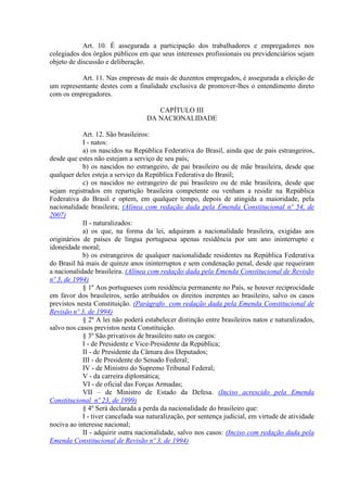Art. 10. É assegurada a participação dos trabalhadores e empregadores nos
colegiados dos órgãos públicos em que seus interesses profissionais ou previdenciários sejam
objeto de discussão e deliberação.

          Art. 11. Nas empresas de mais de duzentos empregados, é assegurada a eleição de
um representante destes com a finalidade exclusiva de promover-lhes o entendimento direto
com os empregadores.

                                      CAPÍTULO III
                                   DA NACIONALIDADE

            Art. 12. São brasileiros:
            I - natos:
            a) os nascidos na República Federativa do Brasil, ainda que de pais estrangeiros,
desde que estes não estejam a serviço de seu país;
            b) os nascidos no estrangeiro, de pai brasileiro ou de mãe brasileira, desde que
qualquer deles esteja a serviço da República Federativa do Brasil;
            c) os nascidos no estrangeiro de pai brasileiro ou de mãe brasileira, desde que
sejam registrados em repartição brasileira competente ou venham a residir na República
Federativa do Brasil e optem, em qualquer tempo, depois de atingida a maioridade, pela
nacionalidade brasileira; (Alínea com redação dada pela Emenda Constitucional nº 54, de
2007)
            II - naturalizados:
            a) os que, na forma da lei, adquiram a nacionalidade brasileira, exigidas aos
originários de países de língua portuguesa apenas residência por um ano ininterrupto e
idoneidade moral;
            b) os estrangeiros de qualquer nacionalidade residentes na República Federativa
do Brasil há mais de quinze anos ininterruptos e sem condenação penal, desde que requeiram
a nacionalidade brasileira. (Alínea com redação dada pela Emenda Constitucional de Revisão
nº 3, de 1994)
            § 1º Aos portugueses com residência permanente no País, se houver reciprocidade
em favor dos brasileiros, serão atribuídos os direitos inerentes ao brasileiro, salvo os casos
previstos nesta Constituição. (Parágrafo com redação dada pela Emenda Constitucional de
Revisão nº 3, de 1994)
            § 2º A lei não poderá estabelecer distinção entre brasileiros natos e naturalizados,
salvo nos casos previstos nesta Constituição.
            § 3º São privativos de brasileiro nato os cargos:
            I - de Presidente e Vice-Presidente da República;
            II - de Presidente da Câmara dos Deputados;
            III - de Presidente do Senado Federal;
            IV - de Ministro do Supremo Tribunal Federal;
            V - da carreira diplomática;
            VI - de oficial das Forças Armadas;
            VII – de Ministro de Estado da Defesa. (Inciso acrescido pela Emenda
Constitucional nº 23, de 1999)
            § 4º Será declarada a perda da nacionalidade do brasileiro que:
            I - tiver cancelada sua naturalização, por sentença judicial, em virtude de atividade
nociva ao interesse nacional;
            II - adquirir outra nacionalidade, salvo nos casos: (Inciso com redação dada pela
Emenda Constitucional de Revisão nº 3, de 1994)
 