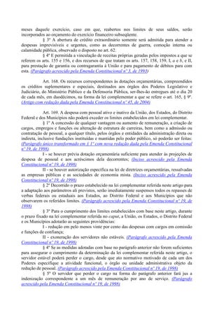 meses daquele exercício, caso em que, reabertos nos limites de seus saldos, serão
incorporados ao orçamento do exercício financeiro subseqüente.
            § 3º A abertura de crédito extraordinário somente será admitida para atender a
despesas imprevisíveis e urgentes, como as decorrentes de guerra, comoção interna ou
calamidade pública, observado o disposto no art. 62.
            § 4º E permitida a vinculação de receitas próprias geradas pelos impostos a que se
referem os arts. 155 e 156, e dos recursos de que tratam os arts. 157, 158, 159, I, a e b, e II,
para prestação de garantia ou contragarantia à União e para pagamento de débitos para com
esta. (Parágrafo acrescido pela Emenda Constitucional nº 3, de 1993)

            Art. 168. Os recursos correspondentes às dotações orçamentárias, compreendidos
os créditos suplementares e especiais, destinados aos órgãos dos Poderes Legislativo e
Judiciário, do Ministério Público e da Defensoria Pública, ser-lhes-ão entregues até o dia 20
de cada mês, em duodécimos, na forma da lei complementar a que se refere o art. 165, § 9º.
(Artigo com redação dada pela Emenda Constitucional nº 45, de 2004)

             Art. 169. A despesa com pessoal ativo e inativo da União, dos Estados, do Distrito
Federal e dos Municípios não poderá exceder os limites estabelecidos em lei complementar.
             § 1º A concessão de qualquer vantagem ou aumento de remuneração, a criação de
cargos, empregos e funções ou alteração de estrutura de carreiras, bem como a admissão ou
contratação de pessoal, a qualquer título, pelos órgãos e entidades da administração direta ou
indireta, inclusive fundações instituídas e mantidas pelo poder público, só poderão ser feitas:
(Parágrafo único transformado em § 1º com nova redação dada pela Emenda Constitucional
nº 19, de 1998)
             I - se houver prévia dotação orçamentária suficiente para atender às projeções de
despesa de pessoal e aos acréscimos dela decorrentes; (Inciso acrescido pela Emenda
Constitucional nº 19, de 1998)
             II - se houver autorização específica na lei de diretrizes orçamentárias, ressalvadas
as empresas públicas e as sociedades de economia mista. (Inciso acrescido pela Emenda
Constitucional nº 19, de 1998)
             § 2º Decorrido o prazo estabelecido na lei complementar referida neste artigo para
a adaptação aos parâmetros ali previstos, serão imediatamente suspensos todos os repasses de
verbas federais ou estaduais aos Estados, ao Distrito Federal e aos Municípios que não
observarem os referidos limites. (Parágrafo acrescido pela Emenda Constitucional nº 19, de
1998)
             § 3º Para o cumprimento dos limites estabelecidos com base neste artigo, durante
o prazo fixado na lei complementar referida no caput, a União, os Estados, o Distrito Federal
e os Municípios adotarão as seguintes providências:
             I - redução em pelo menos vinte por cento das despesas com cargos em comissão
e funções de confiança;
             II - exoneração dos servidores não estáveis. (Parágrafo acrescido pela Emenda
Constitucional nº 19, de 1998)
             § 4º Se as medidas adotadas com base no parágrafo anterior não forem suficientes
para assegurar o cumprimento da determinação da lei complementar referida neste artigo, o
servidor estável poderá perder o cargo, desde que ato normativo motivado de cada um dos
Poderes especifique a atividade funcional, o órgão ou unidade administrativa objeto da
redução de pessoal. (Parágrafo acrescido pela Emenda Constitucional nº 19, de 1998)
             § 5º O servidor que perder o cargo na forma do parágrafo anterior fará jus a
indenização correspondente a um mês de remuneração por ano de serviço. (Parágrafo
acrescido pela Emenda Constitucional nº 19, de 1998)
 