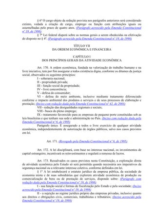 § 6º O cargo objeto da redução prevista nos parágrafos anteriores será considerado
extinto, vedada a criação de cargo, emprego ou função com atribuições iguais ou
assemelhadas pelo prazo de quatro anos. (Parágrafo acrescido pela Emenda Constitucional
nº 19, de 1998)
            § 7º Lei federal disporá sobre as normas gerais a serem obedecidas na efetivação
do disposto no § 4º. (Parágrafo acrescido pela Emenda Constitucional nº 19, de 1998)

                                   TÍTULO VII
                        DA ORDEM ECONÔMICA E FINANCEIRA

                                 CAPÍTULO I
               DOS PRINCÍPIOS GERAIS DA ATIVIDADE ECONÔMICA

             Art. 170. A ordem econômica, fundada na valorização do trabalho humano e na
livre iniciativa, tem por fim assegurar a todos existência digna, conforme os ditames da justiça
social, observados os seguintes princípios:
             I - soberania nacional;
             II - propriedade privada;
             III - função social da propriedade;
             IV - livre concorrência;
             V - defesa do consumidor;
             VI - defesa do meio ambiente, inclusive mediante tratamento diferenciado
conforme o impacto ambiental dos produtos e serviços e de seus processos de elaboração e
prestação; (Inciso com redação dada pela Emenda Constitucional nº 42, de 2003)
             VII - redução das desigualdades regionais e sociais;
             VIII - busca do pleno emprego;
             IX - tratamento favorecido para as empresas de pequeno porte constituídas sob as
leis brasileiras e que tenham sua sede e administração no País. (Inciso com redação dada pela
Emenda Constitucional nº 6, de 1995)
             Parágrafo único. É assegurado a todos o livre exercício de qualquer atividade
econômica, independentemente de autorização de órgãos públicos, salvo nos casos previstos
em lei.

                   Art. 171. (Revogado pela Emenda Constitucional nº 6, de 1995)

             Art. 172. A lei disciplinará, com base no interesse nacional, os investimentos de
capital estrangeiro, incentivará os reinvestimentos e regulará a remessa de lucros.

            Art. 173. Ressalvados os casos previstos nesta Constituição, a exploração direta
de atividade econômica pelo Estado só será permitida quando necessária aos imperativos da
segurança nacional ou a relevante interesse coletivo, conforme definidos em lei.
            § 1º A lei estabelecerá o estatuto jurídico da empresa pública, da sociedade de
economia mista e de suas subsidiárias que explorem atividade econômica de produção ou
comercialização de bens ou de prestação de serviços, dispondo sobre: (Parágrafo com
redação dada pela Emenda Constitucional nº 19, de 1998)
            I - sua função social e formas de fiscalização pelo Estado e pela sociedade; (Inciso
acrescido pela Emenda Constitucional nº 19, de 1998)
            II - a sujeição ao regime jurídico próprio das empresas privadas, inclusive quanto
aos direitos e obrigações civis, comerciais, trabalhistas e tributários; (Inciso acrescido pela
Emenda Constitucional nº 19, de 1998)
 