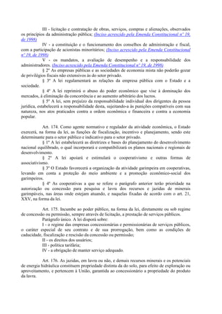 III - licitação e contratação de obras, serviços, compras e alienações, observados
os princípios da administração pública; (Inciso acrescido pela Emenda Constitucional nº 19,
de 1998)
             IV - a constituição e o funcionamento dos conselhos de administração e fiscal,
com a participação de acionistas minoritários; (Inciso acrescido pela Emenda Constitucional
nº 19, de 1998)
             V - os mandatos, a avaliação de desempenho e a responsabilidade dos
administradores. (Inciso acrescido pela Emenda Constitucional nº 19, de 1998)
             § 2º As empresas públicas e as sociedades de economia mista não poderão gozar
de privilégios fiscais não extensivos às do setor privado.
             § 3º A lei regulamentará as relações da empresa pública com o Estado e a
sociedade.
             § 4º A lei reprimirá o abuso do poder econômico que vise à dominação dos
mercados, à eliminação da concorrência e ao aumento arbitrário dos lucros.
             § 5º A lei, sem prejuízo da responsabilidade individual dos dirigentes da pessoa
jurídica, estabelecerá a responsabilidade desta, sujeitando-a às punições compatíveis com sua
natureza, nos atos praticados contra a ordem econômica e financeira e contra a economia
popular.

            Art. 174. Como agente normativo e regulador da atividade econômica, o Estado
exercerá, na forma da lei, as funções de fiscalização, incentivo e planejamento, sendo este
determinante para o setor público e indicativo para o setor privado.
            § 1º A lei estabelecerá as diretrizes e bases do planejamento do desenvolvimento
nacional equilibrado, o qual incorporará e compatibilizará os planos nacionais e regionais de
desenvolvimento.
            § 2º A lei apoiará e estimulará o cooperativismo e outras formas de
associativismo.
            § 3º O Estado favorecerá a organização da atividade garimpeira em cooperativas,
levando em conta a proteção do meio ambiente e a promoção econômico-social dos
garimpeiros.
            § 4º As cooperativas a que se refere o parágrafo anterior terão prioridade na
autorização ou concessão para pesquisa e lavra dos recursos e jazidas de minerais
garimpáveis, nas áreas onde estejam atuando, e naquelas fixadas de acordo com o art. 21,
XXV, na forma da lei.

           Art. 175. Incumbe ao poder público, na forma da lei, diretamente ou sob regime
de concessão ou permissão, sempre através de licitação, a prestação de serviços públicos.
           Parágrafo único. A lei disporá sobre:
           I - o regime das empresas concessionárias e permissionárias de serviços públicos,
o caráter especial de seu contrato e de sua prorrogação, bem como as condições de
caducidade, fiscalização e rescisão da concessão ou permissão;
           II - os direitos dos usuários;
           III - política tarifária;
           IV - a obrigação de manter serviço adequado.

            Art. 176. As jazidas, em lavra ou não, e demais recursos minerais e os potenciais
de energia hidráulica constituem propriedade distinta da do solo, para efeito de exploração ou
aproveitamento, e pertencem à União, garantida ao concessionário a propriedade do produto
da lavra.
 