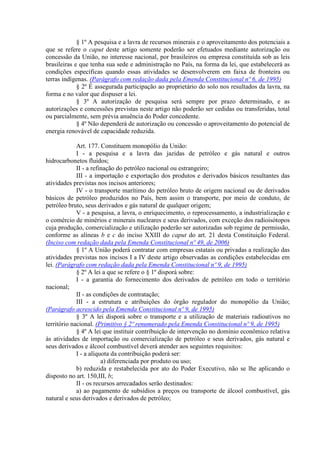 § 1º A pesquisa e a lavra de recursos minerais e o aproveitamento dos potenciais a
que se refere o caput deste artigo somente poderão ser efetuados mediante autorização ou
concessão da União, no interesse nacional, por brasileiros ou empresa constituída sob as leis
brasileiras e que tenha sua sede e administração no País, na forma da lei, que estabelecerá as
condições específicas quando essas atividades se desenvolverem em faixa de fronteira ou
terras indígenas. (Parágrafo com redação dada pela Emenda Constitucional nº 6, de 1995)
             § 2º É assegurada participação ao proprietário do solo nos resultados da lavra, na
forma e no valor que dispuser a lei.
             § 3º A autorização de pesquisa será sempre por prazo determinado, e as
autorizações e concessões previstas neste artigo não poderão ser cedidas ou transferidas, total
ou parcialmente, sem prévia anuência do Poder concedente.
             § 4º Não dependerá de autorização ou concessão o aproveitamento do potencial de
energia renovável de capacidade reduzida.

             Art. 177. Constituem monopólio da União:
             I - a pesquisa e a lavra das jazidas de petróleo e gás natural e outros
hidrocarbonetos fluidos;
             II - a refinação do petróleo nacional ou estrangeiro;
             III - a importação e exportação dos produtos e derivados básicos resultantes das
atividades previstas nos incisos anteriores;
             IV - o transporte marítimo do petróleo bruto de origem nacional ou de derivados
básicos de petróleo produzidos no País, bem assim o transporte, por meio de conduto, de
petróleo bruto, seus derivados e gás natural de qualquer origem;
             V - a pesquisa, a lavra, o enriquecimento, o reprocessamento, a industrialização e
o comércio de minérios e minerais nucleares e seus derivados, com exceção dos radioisótopos
cuja produção, comercialização e utilização poderão ser autorizadas sob regime de permissão,
conforme as alíneas b e c do inciso XXIII do caput do art. 21 desta Constituição Federal.
(Inciso com redação dada pela Emenda Constitucional nº 49, de 2006)
             § 1º A União poderá contratar com empresas estatais ou privadas a realização das
atividades previstas nos incisos I a IV deste artigo observadas as condições estabelecidas em
lei. (Parágrafo com redação dada pela Emenda Constitucional nº 9, de 1995)
             § 2º A lei a que se refere o § 1º disporá sobre:
             I - a garantia do fornecimento dos derivados de petróleo em todo o território
nacional;
             II - as condições de contratação;
             III - a estrutura e atribuições do órgão regulador do monopólio da União;
(Parágrafo acrescido pela Emenda Constitucional nº 9, de 1995)
             § 3º A lei disporá sobre o transporte e a utilização de materiais radioativos no
território nacional. (Primitivo § 2º renumerado pela Emenda Constitucional nº 9, de 1995)
             § 4º A lei que instituir contribuição de intervenção no domínio econômico relativa
às atividades de importação ou comercialização de petróleo e seus derivados, gás natural e
seus derivados e álcool combustível deverá atender aos seguintes requisitos:
             I - a alíquota da contribuição poderá ser:
                        a) diferenciada por produto ou uso;
             b) reduzida e restabelecida por ato do Poder Executivo, não se lhe aplicando o
disposto no art. 150,III, b;
             II - os recursos arrecadados serão destinados:
             a) ao pagamento de subsídios a preços ou transporte de álcool combustível, gás
natural e seus derivados e derivados de petróleo;
 