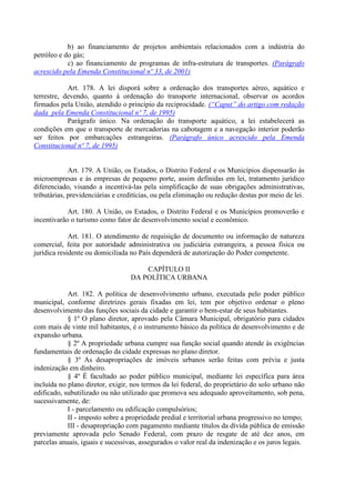 b) ao financiamento de projetos ambientais relacionados com a indústria do
petróleo e do gás;
            c) ao financiamento de programas de infra-estrutura de transportes. (Parágrafo
acrescido pela Emenda Constitucional nº 33, de 2001)

            Art. 178. A lei disporá sobre a ordenação dos transportes aéreo, aquático e
terrestre, devendo, quanto à ordenação do transporte internacional, observar os acordos
firmados pela União, atendido o princípio da reciprocidade. (“Caput” do artigo com redação
dada pela Emenda Constitucional nº 7, de 1995)
            Parágrafo único. Na ordenação do transporte aquático, a lei estabelecerá as
condições em que o transporte de mercadorias na cabotagem e a navegação interior poderão
ser feitos por embarcações estrangeiras. (Parágrafo único acrescido pela Emenda
Constitucional nº 7, de 1995)


             Art. 179. A União, os Estados, o Distrito Federal e os Municípios dispensarão às
microempresas e às empresas de pequeno porte, assim definidas em lei, tratamento jurídico
diferenciado, visando a incentivá-las pela simplificação de suas obrigações administrativas,
tributárias, previdenciárias e creditícias, ou pela eliminação ou redução destas por meio de lei.

            Art. 180. A União, os Estados, o Distrito Federal e os Municípios promoverão e
incentivarão o turismo como fator de desenvolvimento social e econômico.

             Art. 181. O atendimento de requisição de documento ou informação de natureza
comercial, feita por autoridade administrativa ou judiciária estrangeira, a pessoa física ou
jurídica residente ou domiciliada no País dependerá de autorização do Poder competente.

                                      CAPÍTULO II
                                  DA POLÍTICA URBANA

            Art. 182. A política de desenvolvimento urbano, executada pelo poder público
municipal, conforme diretrizes gerais fixadas em lei, tem por objetivo ordenar o pleno
desenvolvimento das funções sociais da cidade e garantir o bem-estar de seus habitantes.
            § 1º O plano diretor, aprovado pela Câmara Municipal, obrigatório para cidades
com mais de vinte mil habitantes, é o instrumento básico da política de desenvolvimento e de
expansão urbana.
            § 2º A propriedade urbana cumpre sua função social quando atende às exigências
fundamentais de ordenação da cidade expressas no plano diretor.
            § 3º As desapropriações de imóveis urbanos serão feitas com prévia e justa
indenização em dinheiro.
            § 4º É facultado ao poder público municipal, mediante lei específica para área
incluída no plano diretor, exigir, nos termos da lei federal, do proprietário do solo urbano não
edificado, subutilizado ou não utilizado que promova seu adequado aproveitamento, sob pena,
sucessivamente, de:
            I - parcelamento ou edificação compulsórios;
            II - imposto sobre a propriedade predial e territorial urbana progressivo no tempo;
            III - desapropriação com pagamento mediante títulos da dívida pública de emissão
previamente aprovada pelo Senado Federal, com prazo de resgate de até dez anos, em
parcelas anuais, iguais e sucessivas, assegurados o valor real da indenização e os juros legais.
 