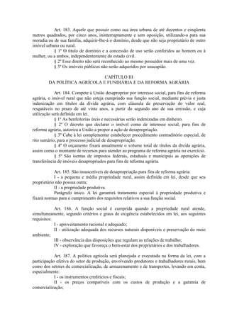 Art. 183. Aquele que possuir como sua área urbana de até duzentos e cinqüenta
metros quadrados, por cinco anos, ininterruptamente e sem oposição, utilizando-a para sua
moradia ou de sua família, adquirir-lhe-á o domínio, desde que não seja proprietário de outro
imóvel urbano ou rural.
           § 1º O título de domínio e a concessão de uso serão conferidos ao homem ou à
mulher, ou a ambos, independentemente do estado civil.
           § 2º Esse direito não será reconhecido ao mesmo possuidor mais de uma vez.
           § 3º Os imóveis públicos não serão adquiridos por usucapião.

                              CAPÍTULO III
        DA POLÍTICA AGRÍCOLA E FUNDIÁRIA E DA REFORMA AGRÁRIA

            Art. 184. Compete à União desapropriar por interesse social, para fins de reforma
agrária, o imóvel rural que não esteja cumprindo sua função social, mediante prévia e justa
indenização em títulos da dívida agrária, com cláusula de preservação do valor real,
resgatáveis no prazo de até vinte anos, a partir do segundo ano de sua emissão, e cuja
utilização será definida em lei.
            § 1º As benfeitorias úteis e necessárias serão indenizadas em dinheiro.
            § 2º O decreto que declarar o imóvel como de interesse social, para fins de
reforma agrária, autoriza a União a propor a ação de desapropriação.
            § 3º Cabe à lei complementar estabelecer procedimento contraditório especial, de
rito sumário, para o processo judicial de desapropriação.
            § 4º O orçamento fixará anualmente o volume total de títulos da dívida agrária,
assim como o montante de recursos para atender ao programa de reforma agrária no exercício.
            § 5º São isentas de impostos federais, estaduais e municipais as operações de
transferência de imóveis desapropriados para fins de reforma agrária.

            Art. 185. São insuscetíveis de desapropriação para fins de reforma agrária:
            I - a pequena e média propriedade rural, assim definida em lei, desde que seu
proprietário não possua outra;
            II - a propriedade produtiva.
            Parágrafo único. A lei garantirá tratamento especial à propriedade produtiva e
fixará normas para o cumprimento dos requisitos relativos a sua função social.

            Art. 186. A função social é cumprida quando a propriedade rural atende,
simultaneamente, segundo critérios e graus de exigência estabelecidos em lei, aos seguintes
requisitos:
            I - aproveitamento racional e adequado;
            II - utilização adequada dos recursos naturais disponíveis e preservação do meio
ambiente;
            III - observância das disposições que regulam as relações de trabalho;
            IV - exploração que favoreça o bem-estar dos proprietários e dos trabalhadores.

            Art. 187. A política agrícola será planejada e executada na forma da lei, com a
participação efetiva do setor de produção, envolvendo produtores e trabalhadores rurais, bem
como dos setores de comercialização, de armazenamento e de transportes, levando em conta,
especialmente:
            I - os instrumentos creditícios e fiscais;
            II - os preços compatíveis com os custos de produção e a garantia de
comercialização;
 