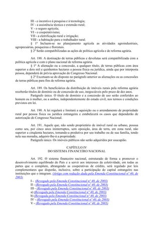 III - o incentivo à pesquisa e à tecnologia;
           IV - a assistência técnica e extensão rural;
           V - o seguro agrícola;
           VI - o cooperativismo;
           VII - a eletrificação rural e irrigação;
           VIII - a habitação para o trabalhador rural.
           § 1º Incluem-se no planejamento agrícola as atividades agroindustriais,
agropecuárias, pesqueiras e florestais.
           § 2º Serão compatibilizadas as ações de política agrícola e de reforma agrária.

             Art. 188. A destinação de terras públicas e devolutas será compatibilizada com a
política agrícola e com o plano nacional de reforma agrária.
             § 1º A alienação ou a concessão, a qualquer título, de terras públicas com área
superior a dois mil e quinhentos hectares a pessoa física ou jurídica, ainda que por interposta
pessoa, dependerá de prévia aprovação do Congresso Nacional.
             § 2º Excetuam-se do disposto no parágrafo anterior as alienações ou as concessões
de terras públicas para fins de reforma agrária.

            Art. 189. Os beneficiários da distribuição de imóveis rurais pela reforma agrária
receberão títulos de domínio ou de concessão de uso, inegociáveis pelo prazo de dez anos.
            Parágrafo único. O título de domínio e a concessão de uso serão conferidos ao
homem ou à mulher, ou a ambos, independentemente do estado civil, nos termos e condições
previstos em lei.

           Art. 190. A lei regulará e limitará a aquisição ou o arrendamento de propriedade
rural por pessoa física ou jurídica estrangeira e estabelecerá os casos que dependerão de
autorização do Congresso Nacional.

            Art. 191. Aquele que, não sendo proprietário de imóvel rural ou urbano, possua
como seu, por cinco anos ininterruptos, sem oposição, área de terra, em zona rural, não
superior a cinqüenta hectares, tornando-a produtiva por seu trabalho ou de sua família, tendo
nela sua moradia, adquirir-lhe-á a propriedade.
            Parágrafo único. Os imóveis públicos não serão adquiridos por usucapião.

                                   CAPÍTULO IV
                         DO SISTEMA FINANCEIRO NACIONAL

             Art. 192. O sistema financeiro nacional, estruturado de forma a promover o
desenvolvimento equilibrado do País e a servir aos interesses da coletividade, em todas as
partes que o compõem, abrangendo as cooperativas de crédito, será regulado por leis
complementares que disporão, inclusive, sobre a participação do capital estrangeiro nas
instituições que o integram. (Artigo com redação dada pela Emenda Constitucional nº 40, de
2003)
             I - (Revogado pela Emenda Constitucional nº 40, de 2003)
             II - (Revogado pela Emenda Constitucional nº 40, de 2003)
             III - (Revogado pela Emenda Constitucional nº 40, de 2003)
             a) (Revogada pela Emenda Constitucional nº 40, de 2003)
             b) (Revogada pela Emenda Constitucional nº 40, de 2003)
             IV - (Revogado pela Emenda Constitucional nº 40, de 2003)
             V - (Revogado pela Emenda Constitucional nº 40, de 2003)
 