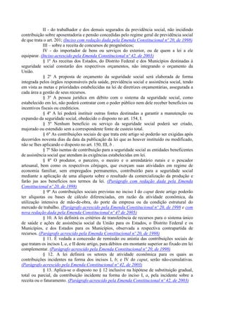 II - do trabalhador e dos demais segurados da previdência social, não incidindo
contribuição sobre aposentadoria e pensão concedidas pelo regime geral de previdência social
de que trata o art. 201; (Inciso com redação dada pela Emenda Constitucional nº 20, de 1998)
            III – sobre a receita de concursos de prognósticos;
            IV - do importador de bens ou serviços do exterior, ou de quem a lei a ele
equiparar. (Inciso acrescido pela Emenda Constitucional nº 42, de 2003)
            § 1º As receitas dos Estados, do Distrito Federal e dos Municípios destinadas à
seguridade social constarão dos respectivos orçamentos, não integrando o orçamento da
União.
            § 2º A proposta de orçamento da seguridade social será elaborada de forma
integrada pelos órgãos responsáveis pela saúde, previdência social e assistência social, tendo
em vista as metas e prioridades estabelecidas na lei de diretrizes orçamentárias, assegurada a
cada área a gestão de seus recursos.
            § 3º A pessoa jurídica em débito com o sistema da seguridade social, como
estabelecido em lei, não poderá contratar com o poder público nem dele receber benefícios ou
incentivos fiscais ou creditícios.
            § 4º A lei poderá instituir outras fontes destinadas a garantir a manutenção ou
expansão da seguridade social, obedecido o disposto no art. 154, I.
            § 5º Nenhum benefício ou serviço da seguridade social poderá ser criado,
majorado ou estendido sem a correspondente fonte de custeio total.
            § 6º As contribuições sociais de que trata este artigo só poderão ser exigidas após
decorridos noventa dias da data da publicação da lei que as houver instituído ou modificado,
não se lhes aplicando o disposto no art. 150, III, b .
            § 7º São isentas de contribuição para a seguridade social as entidades beneficentes
de assistência social que atendam às exigências estabelecidas em lei.
            § 8º O produtor, o parceiro, o meeiro e o arrendatário rurais e o pescador
artesanal, bem como os respectivos cônjuges, que exerçam suas atividades em regime de
economia familiar, sem empregados permanentes, contribuirão para a seguridade social
mediante a aplicação de uma alíquota sobre o resultado da comercialização da produção e
farão jus aos benefícios nos termos da lei. (Parágrafo com redação dada pela Emenda
Constitucional nº 20, de 1998)
            § 9º As contribuições sociais previstas no inciso I do caput deste artigo poderão
ter alíquotas ou bases de cálculo diferenciadas, em razão da atividade econômica, da
utilização intensiva de mão-de-obra, do porte da empresa ou da condição estrutural do
mercado de trabalho. (Parágrafo acrescido pela Emenda Constitucional nº 20, de 1998 e com
nova redação dada pela Emenda Constitucional nº 47 de 2005)
            § 10. A lei definirá os critérios de transferência de recursos para o sistema único
de saúde e ações de assistência social da União para os Estados, o Distrito Federal e os
Municípios, e dos Estados para os Municípios, observada a respectiva contrapartida de
recursos. (Parágrafo acrescido pela Emenda Constitucional nº 20, de 1998)
            § 11. É vedada a concessão de remissão ou anistia das contribuições sociais de
que tratam os incisos I, a, e II deste artigo, para débitos em montante superior ao fixado em lei
complementar. (Parágrafo acrescido pela Emenda Constitucional nº 20, de 1998)
            § 12. A lei definirá os setores de atividade econômica para os quais as
contribuições incidentes na forma dos incisos I, b; e IV do caput, serão não-cumulativas.
(Parágrafo acrescido pela Emenda Constitucional nº 42, de 2003)
            § 13. Aplica-se o disposto no § 12 inclusive na hipótese de substituição gradual,
total ou parcial, da contribuição incidente na forma do inciso I, a, pela incidente sobre a
receita ou o faturamento. (Parágrafo acrescido pela Emenda Constitucional nº 42, de 2003)
 