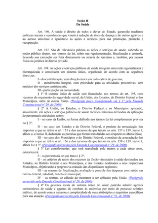 Seção II
                                          Da Saúde

            Art. 196. A saúde é direito de todos e dever do Estado, garantido mediante
políticas sociais e econômicas que visem à redução do risco de doença e de outros agravos e
ao acesso universal e igualitário às ações e serviços para sua promoção, proteção e
recuperação.

             Art. 197. São de relevância pública as ações e serviços de saúde, cabendo ao
poder público dispor, nos termos da lei, sobre sua regulamentação, fiscalização e controle,
devendo sua execução ser feita diretamente ou através de terceiros e, também, por pessoa
física ou jurídica de direito privado.

             Art. 198. As ações e serviços públicos de saúde integram uma rede regionalizada e
hierarquizada e constituem um sistema único, organizado de acordo com as seguintes
diretrizes:
             I - descentralização, com direção única em cada esfera de governo;
             II - atendimento integral, com prioridade para as atividades preventivas, sem
prejuízo dos serviços assistenciais;
             III - participação da comunidade.
             § 1º O sistema único de saúde será financiado, nos termos do art. 195, com
recursos do orçamento da seguridade social, da União, dos Estados, do Distrito Federal e dos
Municípios, além de outras fontes. (Parágrafo único transformado em § 1º pela Emenda
Constitucional nº 29, de 2000)
             § 2º A União, os Estados, o Distrito Federal e os Municípios aplicarão,
anualmente, em ações e serviços públicos de saúde recursos mínimos derivados da aplicação
de percentuais calculados sobre:
             I – no caso da União, na forma definida nos termos da lei complementar prevista
no § 3º;
             II – no caso dos Estados e do Distrito Federal, o produto da arrecadação dos
impostos a que se refere o art. 155 e dos recursos de que tratam os arts. 157 e 159, inciso I,
alínea a, e inciso II, deduzidas as parcelas que forem transferidas aos respectivos Municípios;
             III – no caso dos Municípios e do Distrito Federal, o produto da arrecadação dos
impostos a que se refere o art. 156 e dos recursos de que tratam os arts. 158 e 159, inciso I,
alínea b e § 3º. (Parágrafo acrescido pela Emenda Constitucional nº 29, de 2000)
             § 3º Lei complementar, que será reavaliada pelo menos a cada cinco anos,
estabelecerá:
             I – os percentuais de que trata o § 2º;
             II – os critérios de rateio dos recursos da União vinculados à saúde destinados aos
Estados, ao Distrito Federal e aos Municípios, e dos Estados destinados a seus respectivos
Municípios, objetivando a progressiva redução das disparidades regionais;
             III – as normas de fiscalização, avaliação e controle das despesas com saúde nas
esferas federal, estadual, distrital e municipal;
             IV – as normas de cálculo do montante a ser aplicado pela União. (Parágrafo
acrescido pela Emenda Constitucional nº 29, de 2000)
             § 4º Os gestores locais do sistema único de saúde poderão admitir agentes
comunitários de saúde e agentes de combate às endemias por meio de processo seletivo
público, de acordo com a natureza e complexidade de suas atribuições e requisitos específicos
para sua atuação. (Parágrafo acrescido pela Emenda Constitucional nº 51, de 2006)
 