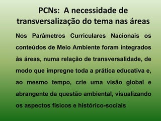PCNs: A necessidade de
transversalização do tema nas áreas
Nos Parâmetros Curriculares Nacionais os
conteúdos de Meio Ambiente foram integrados
às áreas, numa relação de transversalidade, de
modo que impregne toda a prática educativa e,
ao mesmo tempo, crie uma visão global e
abrangente da questão ambiental, visualizando
os aspectos físicos e histórico-sociais
 