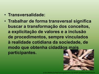 • Transversalidade:
• Trabalhar de forma transversal significa
  buscar a transformação dos conceitos,
  a explicitação de valores e a inclusão
  de procedimentos, sempre vinculados
  à realidade cotidiana da sociedade, de
  modo que obtenha cidadãos mais
  participantes.



                  q=tbn:ANd9GcQxYRqETsGDHxgGqhIa5Vx-CSj-HF45fT-jGr8XSbcTMM5F4INy3A
 