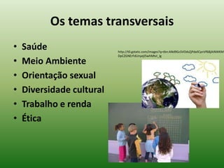 Os temas transversais
•   Saúde                  http://t0.gstatic.com/images?q=tbn:ANd9GcSVOdsZjPdaIlCpnVf68jAiNWKM
                           DpCZGNErFdUnyejI5whMtvI_ig

•   Meio Ambiente
•   Orientação sexual
•   Diversidade cultural
•   Trabalho e renda
•   Ética
 