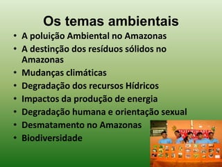 Os temas ambientais
• A poluição Ambiental no Amazonas
• A destinção dos resíduos sólidos no
  Amazonas
• Mudanças climáticas
• Degradação dos recursos Hídricos
• Impactos da produção de energia
• Degradação humana e orientação sexual
• Desmatamento no Amazonas
• Biodiversidade
 