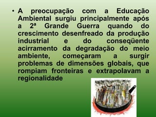 • A preocupação com a Educação
  Ambiental surgiu principalmente após
  a 2ª Grande Guerra quando do
  crescimento desenfreado da produção
  industrial    e   do     conseqüente
  acirramento da degradação do meio
  ambiente,    começaram     a   surgir
  problemas de dimensões globais, que
  rompiam fronteiras e extrapolavam a
  regionalidade
 