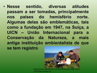 • Nesse sentido, diversas atitudes
  passam a ser tomadas, principalmente
  nos países do hemisfério norte.
  Algumas delas são emblemáticas, tais
  como a fundação em 1947, na Suíça, a
  UICN – União Internacional para a
  Conservação da Natureza, a mais
  antiga instituição ambientalista de que
  se tem registro



              images?q=tbn:ANd9GcRGjY_EBUvuaOL9NyhRyIuySjgCYXOcX
              -0XTFiG8wU7m9Qa-iTp
 