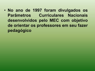 • No ano de 1997 foram divulgados os
  Parâmetros      Curriculares Nacionais
  desenvolvidos pelo MEC com objetivo
  de orientar os professores em seu fazer
  pedagógico
 