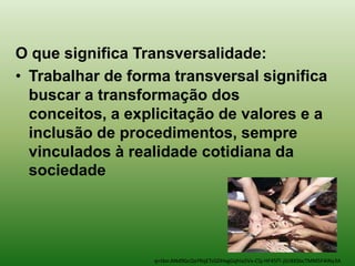 O que significa Transversalidade:
• Trabalhar de forma transversal significa
  buscar a transformação dos
  conceitos, a explicitação de valores e a
  inclusão de procedimentos, sempre
  vinculados à realidade cotidiana da
  sociedade




                  q=tbn:ANd9GcQxYRqETsGDHxgGqhIa5Vx-CSj-HF45fT-jGr8XSbcTMM5F4INy3A
 