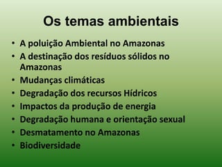 Os temas ambientais
• A poluição Ambiental no Amazonas
• A destinação dos resíduos sólidos no
  Amazonas
• Mudanças climáticas
• Degradação dos recursos Hídricos
• Impactos da produção de energia
• Degradação humana e orientação sexual
• Desmatamento no Amazonas
• Biodiversidade
 