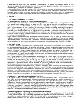 6. Pela revelação divina quis Deus manifestar e comunicar-se a Si mesmo e os decretos eternos da Sua
vontade a respeito da salvação dos homens, «para os fazer participar dos bens divinos, que superam
absolutamente a capacidade da inteligência humana»(6).
O sagrado Concílio professa que Deus, princípio e fim de todas as coisas, se pode conhecer com certeza pela
luz natural da razão a partir das criaturas» (cfr. Rom. 1,20); mas ensina também que deve atribuir-se à Sua
revelação «poderem todos os homens conhecer com facilidade, firme certeza e sem mistura de erro aquilo que
nas coisas divinas não é inacessível à razão humana, mesmo na presente condição do género humano».

CAPÍTULO II

A TRANSMISSÃO DA REVELAÇÃO DIVINA
Os apóstolos e seus sucessores, transmissores do Evangelho
7. Deus dispôs amorosamente que permanecesse integro e fosse transmitido a todas as gerações tudo quanto
tinha revelado para salvação de todos os povos. Por isso, Cristo Senhor, em quem toda a revelação do Deus
altíssimo se consuma (cfr. 2 Cor. 1,20; 3,16-4,6), mandou aos Apóstolos que pregassem a todos, como fonte de
toda a verdade salutar e de toda a disciplina de costumes, o Evangelho prometido antes pelos profetas e por
Ele cumprido e promulgado pessoalmente (1), comunicando-lhes assim os dons divinos. Isto foi realizado com
fidelidade, tanto pelos Apóstolos que, na sua pregação oral, exemplos e instituições, transmitiram aquilo que
tinham recebido dos lábios, trato e obras de Cristo, e o que tinham aprendido por inspiração do Espírito Santo,
como por aqueles Apóstolos e varões apostólicos que, sob a inspiração do mesmo Espírito Santo, escreveram
a mensagem da salvação (2).
Porém, para que o Evangelho fosse perenemente conservado integro e vivo na Igreja, os Apóstolos deixaram
os Bispos como seus sucessores, «entregando lhes o seu próprio ofício de magistério». Portanto, esta sagrada
Tradição e a Sagrada Escritura dos dois Testamentos são como um espelho no qual a Igreja peregrina na terra
contempla a Deus, de quem tudo recebe, até ser conduzida a vê-lo face a face tal qual Ele é (cfr. 1 Jo. 3,2).

A sagrada Tradição
8. E assim, a pregação apostólica, que se exprime de modo especial nos livros inspirados, devia conservar-se,
por uma sucessão contínua, até à consumação dos tempos. Por isso, os Apóstolos, transmitindo o que eles
mesmos receberam, advertem os fiéis a que observem as tradições que tinham aprendido quer por palavras
quer por escrito (cfr. 2 Tess. 2,15), e a que lutem pela fé recebida dama vez para sempre (cfr. Jud. 3)(4). Ora, o
que foi transmitido pelos Apóstolos, abrange tudo quanto contribui para a vida santa do Povo de Deus e para o
aumento da sua fé; e assim a Igreja, na sua doutrina, vida e culto, perpetua e transmite a todas as gerações
tudo aquilo que ela é e tudo quanto acredita.
Esta tradição apostólica progride na Igreja sob a assistência do Espírito Santo (5). Com efeito, progride a
percepção tanto das coisas como das palavras transmitidas, quer mercê da contemplação e estudo dos
crentes, que as meditam no seu coração (cfr. Lc. 2, 19. 51), quer mercê da íntima inteligência que
experimentam das coisas espirituais, quer mercê da pregação daqueles que, com a sucessão do episcopado,
receberam o carisma da verdade. Isto é, a Igreja, no decurso dos séculos, tende contìnuamente para a
plenitude da verdade divina, até que nela se realizem as palavras de Deus.
Afirmações dos santos Padres testemunham a presença vivificadora desta Tradição, cujas riquezas entram na
prática e na vida da Igreja crente e orante. Mediante a mesma Tradição, conhece a Igreja o cânon inteiro dos
livros sagrados, e a própria Sagrada Escritura entende-se nela mais profundamente e torna-se incessantemente
operante; e assim, Deus, que outrora falou, dialoga sem interrupção com a esposa do seu amado Filho; e o
Espírito Santo - por quem ressoa a voz do Evangelho na Igreja e, pela Igreja, no mundo - introduz os crentes na
verdade plena e faz com que a palavra de Cristo neles habite em toda a sua riqueza (cfr. Col. 3,16).

Relação entre a sagrada Tradição e a Sagrada Escritura
9. A sagrada Tradição, portanto, e a Sagrada Escritura estão ìntimamente unidas e compenetradas entre si.
Com efeito, derivando ambas da mesma fonte divina, fazem como que uma coisa só e tendem ao mesmo fim. A
Sagrada Escritura é a palavra de Deus enquanto foi escrita por inspiração do Espírito Santo; a sagrada
Tradição, por sua vez, transmite integralmente aos sucessores dos Apóstolos a palavra de Deus confiada por
Cristo Senhor e pelo Espírito Santo aos Apóstolos, para que eles, com a luz do Espírito de verdade, a
conservem, a exponham e a difundam fielmente na sua pregação; donde resulta assim que a Igreja não tira só
da Sagrada Escritura a sua certeza a respeito de todas as coisas reveladas. Por isso, ambas devem ser
recebidas e veneradas com igual espírito de piedade e reverência (6).

Relação de uma e outra com a Igreja e com o Magistério eclesiástico
10. A sagrada Tradição e a Sagrada Escritura constituem um só depósito sagrado da palavra de Deus, confiado
à Igreja; aderindo a este, todo o Povo santo persevera unido aos seus pastores na doutrina dos Apóstolos e na
comunhão, na fracção do pão e na oração (cfr. Act. 2,42 gr.), de tal modo que, na conservação, actuação e
profissão da fé transmitida, haja uma especial concordância dos pastores e dos fiéis (7).
 