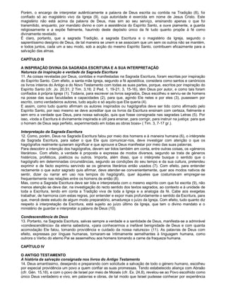 Porém, o encargo de interpretar autênticamente a palavra de Deus escrita ou contida na Tradição (8), foi
confiado só ao magistério vivo da Igreja (9), cuja autoridade é exercida em nome de Jesus Cristo. Este
magistério não está acima da palavra de Deus, mas sim ao seu serviço, ensinando apenas o que foi
transmitido, enquanto, por mandato divino e com a assistência do Espírito Santo, a ouve piamente, a guarda
religiosamente e a expõe fielmente, haurindo deste depósito único da fé tudo quanto propõe à fé como
divinamente revelado.
É claro, portanto, que a sagrada Tradição, a sagrada Escritura e o magistério da Igreja, segundo o
sapientíssimo desígnio de Deus, de tal maneira se unem e se associam que um sem os outros não se mantém,
e todos juntos, cada um a seu modo, sob a acção do mesmo Espírito Santo, contribuem eficazmente para a
salvação das almas.

CAPÍTULO III

A INSPIRAÇÃO DIVINA DA SAGRADA ESCRITURA E A SUA INTERPRETAÇÃO
Natureza da inspiração e verdade da Sagrada Escritura
11. As coisas reveladas por Deus, contidas e manifestadas na Sagrada Escritura, foram escritas por inspiração
do Espírito Santo. Com efeito, a santa mãe Igreja, segundo a fé apostólica, considera como santos e canónicos
os livros inteiros do Antigo e do Novo Testamento com todas as suas partes, porque, escritos por inspiração do
Espírito Santo (cfr. Jo. 20,31; 2 Tim. 3,16; 2 Ped. 1, 19-21; 3, 15-16), têm Deus por autor, e como tais foram
confiados à própria Igreja (1). Todavia, para escrever os livros sagrados, Deus escolheu e serviu-se de homens
na posse das suas faculdades e capacidades (2), para que, agindo Ele neles e por eles (3), pusessem por
escrito, como verdadeiros autores, tudo aquilo e só aquilo que Ele queria (4).
E assim, como tudo quanto afirmam os autores inspirados ou hagiógrafos deve ser tido como afirmado pelo
Espírito Santo, por isso mesmo se deve acreditar que os livros da Escritura ensinam com certeza, fielmente e
sem erro a verdade que Deus, para nossa salvação, quis que fosse consignada nas sagradas Letras (5). Por
isso, «toda a Escritura é divinamente inspirada e útil para ensinar, para corrigir, para instruir na justiça: para que
o homem de Deus seja perfeito, experimentado em todas as obras boas» ( Tim. 3, 7-17 gr.).

Interpretação da Sagrada Escritura
12. Como, porém, Deus na Sagrada Escritura falou por meio dos homens e à maneira humana (6), o intérprete
da Sagrada Escritura, para saber o que Ele quis comunicar-nos, deve investigar com atenção o que os
hagiógrafos realmente quiseram significar e que aprouve a Deus manifestar por meio das suas palavras.
Para descobrir a intenção dos hagiógrafos, devem ser tidos também em conta, entre outras coisas, os «géneros
literários». Com efeito, a verdade é proposta e expressa de modos diversos, segundo se trata de géneros
histéricos, proféticos, poéticos ou outros. Importa, além disso, que o intérprete busque o sentido que o
hagiógrafo em determinadas circunstâncias, segundo as condições do seu tempo e da sua cultura, pretendeu
exprimir e de facto exprimiu servindo se os géneros literários então usados (7). Com efeito, para entender
rectamente o que autor sagrado quis afirmar, deve atender-se convenientemente, quer aos modos nativos de
sentir, dizer ou narrar em uso nos tempos do hagiógrafo, quer àqueles que costumavam empregar-se
frequentemente nas relações entre os homens de então (8).
Mas, como a Sagrada Escritura deve ser lida e interpretada com o mesmo espírito com que foi escrita (9), não
menos atenção se deve dar, na investigação do recto sentido dos textos sagrados, ao contexto e à unidade de
toda a Escritura, tendo em conta a Tradição viva de toda a Igreja e a analogia da fé. Cabe aos exegetas
trabalhar, de harmonia com estas regras, por entender e expor mais profundamente o sentido da Escritura, para
que, mercê deste estudo de algum modo preparatório, amadureça o juízo da Igreja. Com efeito, tudo quanto diz
respeito à interpretação da Escritura, está sujeito ao juízo último da Igreja, que tem o divino mandato e o
ministério de guardar e interpretar a palavra de Deus (10).

Condescendência de Deus
13. Portanto, na Sagrada Escritura, salvas sempre a verdade e a santidade de Deus, manifesta-se a admirável
«condescendência» da eterna sabedoria, «para conhecermos a inefável benignidade de Deus e com quanta
acomodação Ele falou, tomando providência e cuidado da nossa natureza» (11). As palavras de Deus com
efeito, expressas por línguas humanas, tornaram-se ìntimamente semelhantes à linguagem humana, como
outrora o Verbo do eterno Pai se assemelhou aos homens tomando a carne da fraqueza humana.

CAPÍTULO IV

O ANTIGO TESTAMENTO
A história da salvação consignada nos livros do Antigo Testamento
14. Deus amantíssimo, desejando e preparando com solicitude a salvação de todo o género humano, escolheu
por especial providência um povo a quem confiar as suas promessas. Tendo estabelecido aliança com Abraão
(cfr. Gén. 15,18), e com o povo de Israel por meio de Moisés (cfr. Ex. 24,8), revelou-se ao Povo escolhido como
único Deus verdadeiro e vivo, em palavras e obras, de tal modo que Israel pudesse conhecer por experiência
 