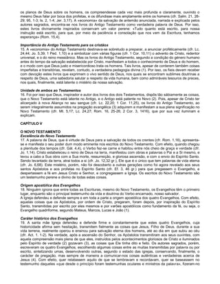 os planos de Deus sobre os homens, os compreendesse cada vez mais profunda e claramente, ouvindo o
mesmo Deus falar por boca dos profetas, e os difundisse mais amplamente entre os homens (cfr. Salm. 21, 28-
29; 95, 1-3; Is. 2, 1-4; Jer. 3,17). A «economia» da salvação de antemão anunciada, narrada e explicada pelos
autores sagrados, encontra-se nos livros do Antigo Testamento como verdadeira palavra de Deus. Por isso,
estes livros divinamente inspirados conservam um valor perene: «Tudo quanto está escrito, para nossa
instrução está escrito, para que, por meio da paciência e consolação que nos vem da Escritura, tenhamos
esperança» (Rom. 15,4).

Importância do Antigo Testamento para os cristãos
15. A «economia» do Antigo Testamento destinava-se sobretudo a preparar, a anunciar profèticamente (cfr. Lc.
24,44; Jo. 5,39; 1 Ped. 1,10) e a simbolizar com várias figuras (cfr. 1 Cor. 10,11) o advento de Cristo, redentor
universal, e o do reino messiânico. Mas os livros do Antigo Testamento, segundo a condição do género humano
antes do tempo da salvação estabelecida por Cristo, manifestam a todos o conhecimento de Deus e do homem,
e o modo com que Deus justo e misericordioso trata os homens. Tais livros, apesar de conterem também coisas
imperfeitas e transitórias, revelam, contudo, a verdadeira pedagogia divina (1). Por isso, os fieis devem receber
com devoção estes livros que exprimem o vivo sentido de Deus, nos quais se encontram sublimes doutrinas a
respeito de Deus, uma sabedoria salutar a respeito da vida humana, bem como admiráveis tesouros de preces,
nos quais, finalmente, está latente o mistério da nossa salvação.

Unidade de ambos ao Testamentos
16. Foi por isso que Deus, inspirador e autor dos livros dos dois Testamentos, dispôs tão sàbiamente as coisas,
que o Novo Testamento está latente no Antigo, e o Antigo está patente no Novo (2). Pois, apesar de Cristo ter
alicerçado à nova Aliança no seu sangue (cfr. Lc. 22,20; 1 Cor. 11,25), os livros do Antigo Testamento, ao
serem integralmente assumidos na pregação evangélica (3) adquirem e manifestam a sua plena significação no
Novo Testamento (cfr. Mt. 5,17; Lc. 24,27; Rom. 16, 25-26; 2 Cor. 3, 1416), que por sua vez iluminam e
explicam.

CAPÍTULO V

O NOVO TESTAMENTO
Excelência do Novo Testamento
17. A palavra de Deus, que é virtude de Deus para a salvação de todos os crentes (cfr. Rom. 1,16), apresenta-
se e manifesta o seu poder dum modo eminente nos escritos do Novo Testamento. Com efeito, quando chegou
a plenitude dos tempos (cfr. Gál. 4,4), o Verbo fez-se carne e habitou entre nós cheio de graça e verdade (cfr.
Jo. 1,14). Cristo estabeleceu o reino de Deus na terra, manifestou com obras e palavras o Pai e a Si mesmo, e
levou a cabo a Sua obra com a Sua morte, ressurreição, e gloriosa ascensão, e com o envio do Espírito Santo.
Sendo levantado da terra, atrai todos a si (cfr. Jo. 12,32 gr.), Ele que é o único que tem palavras de vida eterna
(cfr. Jo. 6,68). Este mistério, porém, não foi descoberto a outras gerações como foi agora revelado aos seus
santos Apóstolos e aos profetas no Espírito Santo (cfr. Ef. 3, 46 gr.) para que pregassem o Evangelho, e
despertassem a fé em Jesus Cristo e Senhor, e congregassem a Igreja. Os escritos do Novo Testamento são
um testemunho perene e divino de todas estas coisas.

Origem apostólica dos Evangelhos
18. Ninguém ignora que entre todas as Escrituras, mesmo do Novo Testamento, os Evangelhos têm o primeiro
lugar, enquanto são o principal testemunho da vida e doutrina do Verbo encarnado, nosso salvador.
A Igreja defendeu e defende sempre e em toda a parte a origem apostólica dos quatro Evangelhos. Com efeito,
aquelas coisas que os Apóstolos, por ordem de Cristo, pregaram, foram depois, por inspiração do Espírito
Santo, transmitidas por escrito por eles mesmos e por varões apostólicos como fundamento da fé, ou seja, o
Evangelho quadriforme, segundo Mateus, Marcos, Lucas e João (1).

Caráter histórico dos Evangelhos
19. A santa mãe Igreja defendeu e defende firme e constantemente que estes quatro Evangelhos, cuja
historicidade afirma sem hesitação, transmitem fielmente as coisas que Jesus, Filho de Deus. durante a sua
vida terrena, realmente operou e ensinou para salvação eterna dos homens, até ao dia em que subiu ao céu
(cfr. Act. 1. 1-2). Na verdade, após a ascensão do Senhor, os Apóstolos transmitiram aos seus ouvintes, com
aquela compreensão mais plena de que eles, instruídos pelos acontecimentos gloriosos de Cristo e iluminados
pelo Espírito de verdade (2) gozavam (3), as coisas que Ele tinha dito e feito. Os autores sagrados, porém,
escreveram os quatro Evangelhos, escolhendo algumas coisas entre as muitas transmitidas por palavra ou por
escrito, sintetizando umas, desenvolvendo outras, segundo o estado das igrejas, conservando, finalmente, o
carácter de pregação, mas sempre de maneira a comunicar-nos coisas autênticas e verdadeiras acerca de
Jesus (4). Com efeito, quer relatassem aquilo de que se lembravam e recordavam, quer se baseassem no
testemunho daqueles «que desde o princípio foram testemunhas oculares e ministros da palavra», fizeram-no
 