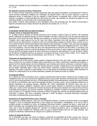 sempre com intenção de que conheçamos a «verdade» das coisas a respeito das quais fomos instruídos (cfr.
Lc. 1, 2-4).

Os restantes escritos do Novo Testamento
20. O cânon do Novo Testamento contém igualmente além dos quatro Evangelhos, as Epístolas de S. Paulo e
outros escritos apostólicos redigidos por inspiração do Espírito Santo, com os quais, segundo o plano da
sabedoria divina, é confirmado o que diz respeito a Cristo Senhor, é explicada mais e mais a sua genuína
doutrina, é pregada a virtude salvadora da obra divina de Cristo, são narrados os começos da Igreja e a sua
admirável difusão, e é anunciada a sua consumação gloriosa.
Com efeito, o Senhor Jesus assistiu os seus Apóstolos como tinha prometido (cfr. Mt. 28,20) e enviou-lhes o
Espírito consolador que os devia introduzir na plenitude da verdade (cfr. Jo. 16,13).

CAPÍTULO VI

A SAGRADA ESCRITURA NA VIDA DA IGREJA
A Igreja venera as Sagradas Escrituras
21. A Igreja venerou sempre as divinas Escrituras como venera o próprio Corpo do Senhor, não deixando
jamais, sobretudo na sagrada Liturgia, de tomar e distribuir aos fiéis o pão da vida, quer da mesa da palavra de
Deus quer da do Corpo de Cristo. Sempre as considerou, e continua a considerar, juntamente com a sagrada
Tradição, como regra suprema da sua fé; elas, com efeito, inspiradas como são por Deus, e exaradas por
escrito duma vez para sempre, continuam a dar-nos imutàvelmente a palavra do próprio Deus, e fazem ouvir a
voz do Espírito Santo através das palavras dos profetas e dos Apóstolos. É preciso, pois, que toda a pregação
eclesiástica, assim como a própria religião cristã, seja alimentada e regida pela Sagrada Escritura. Com efeito,
nos livros sagrados, o Pai que está nos céus vem amorosamente ao encontro de Seus filhos, a conversar com
eles; e é tão grande a força e a virtude da palavra de Deus que se torna o apoio vigoroso da Igreja, solidez da
fé para os filhos da Igreja, alimento da alma, fonte pura e perene de vida espiritual. Por isso se devem aplicar
por excelência à Sagrada Escritura as palavras: «A palavra de Deus é viva e eficaz» (Hebr. 4,12), «capaz de
edificar e dar a herança a todos os santificados», (Act. 20,32; cfr. 1 Tess. 2,13).

Traduções da Sagrada Escritura
22. É preciso que os fiéis tenham acesso patente à Sagrada Escritura. Por esta razão, a Igreja logo desde os
seus começos fez sua aquela tradução grega antiquíssima do Antigo Testamento chamada dos Setenta; e
sempre tem em grande apreço as outras traduções, quer orientais quer latinas, sobretudo a chamada Vulgata.
Mas, visto que a palavra de Deus deve estar sempre acessível a todos, a Igreja procura com solicitude maternal
que se façam traduções aptas e fiéis nas várias línguas, sobretudo a partir dos textos originais dos livros
sagrados. Se porém, segundo a oportunidade e com a aprovação da autoridade da Igreja, essas traduções se
fizerem em colaboração com os irmãos separados, poderão ser usadas por todos os cristãos.

Investigação Bíblica
23. A esposa do Verbo encarnado, isto é, a Igreja, ensinada pelo Espírito Santo, esforça-se por conseguir uma
inteligência cada vez mais profunda da Sagrada Escritura, para poder alimentar contìnuamente os seus filhos
com os divinos ensinamentos; por isso, vai fomentando também convenientemente o estudo dos santos Padres
do Oriente e do Ocidente, bem como das sagradas liturgias. É preciso, porém, que os exegetas católicos e os
demais estudiosos da sagrada teologia, trabalhem em íntima colaboração de esforços, para que, sob a
vigilância do sagrado magistério, lançando mão de meios aptos, estudem e expliquem as divinas Letras de
modo que o maior número possível de ministros da palavra de Deus possa oferecer com fruto ao Povo de Deus
o alimento das Escrituras, que ilumine o espírito, robusteça as vontades, e inflame os corações dos homens no
amor de Deus (1). O sagrado Concilio encoraja os filhos da Igreja que cultivam as ciências bíblicas para que
continuem a realizar com todo o empenho, segundo o sentir da Igreja, a empresa felizmente começada,
renovando constantemente as suas forças (2).

Importância da Sagrada Escritura para a Teologia
24. A sagrada Teologia apoia-se, como em seu fundamento perene, na palavra de Deus escrita e na sagrada
Tradição, e nela se consolida firmemente e sem cessar se rejuvenesce, investigando, à luz da fé, toda a
verdade contida no mistério de Cristo. As Sagradas Escrituras contêm a palavra de Deus, e, pelo facto de
serem inspiradas, são verdadeiramente a palavra de Deus; e por isso, o estudo destes sagrados livros deve ser
como que a alma da sagrada teologia (3). Também o ministério da palavra, isto é, a pregação pastoral, a
catequese, e toda a espécie de instrução cristã, na qual a homilia litúrgica deve ter um lugar principal, com
proveito se alimenta e santamente se revigora com a palavra da Escritura.

Leitura da Sagrada Escritura
25. É necessário, por isso, que todos os clérigos e sobretudo os sacerdotes de Cristo e outros que, como os
diáconos e os catequistas, se consagram legìtimamente ao ministério da palavra, mantenham um contacto
 