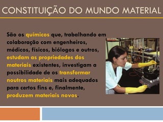 CONSTITUIÇÃO DO MUNDO MATERIAL São os  químicos  que, trabalhando em colaboração com engenheiros, médicos, físicos, biólogos e outros,  estudam as propriedades dos materiais  existentes, investigam a possibilidade de os  transformar noutros materiais  mais adequados para certos fins e, finalmente,  produzem materiais novos . 