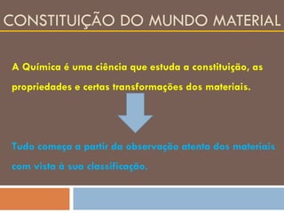 CONSTITUIÇÃO DO MUNDO MATERIAL A Química é uma ciência que estuda a constituição, as propriedades e certas transformações dos materiais. Tudo começa a partir da observação atenta dos materiais com vista à sua classificação. 