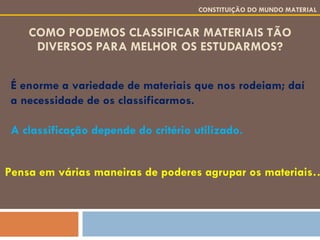 COMO PODEMOS CLASSIFICAR MATERIAIS TÃO DIVERSOS PARA MELHOR OS ESTUDARMOS? É enorme a variedade de materiais que nos rodeiam; daí a necessidade de os classificarmos. A classificação depende do critério utilizado. CONSTITUIÇÃO DO MUNDO MATERIAL Pensa em várias maneiras de poderes agrupar os materiais… 